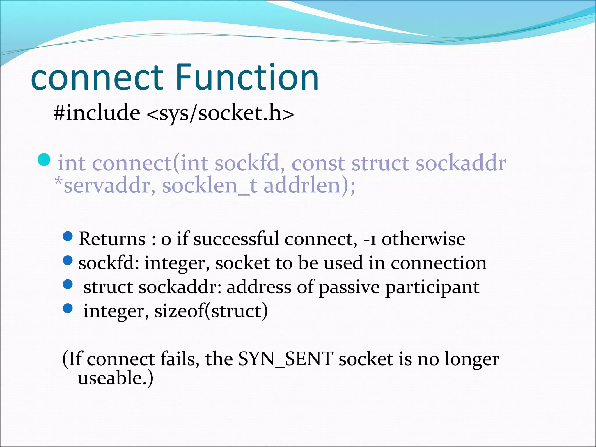 connect Function
 #include <sys/socket.h>

int connect(int sockfd, const struct sockaddr
 *servaddr, socklen_t addrlen);

  Returns : 0 if successful connect, -1 otherwise
  sockfd: integer, socket to be used in connection
   struct sockaddr: address of passive participant
   integer, sizeof(struct)


  (If connect fails, the SYN_SENT socket is no longer
    useable.)
 