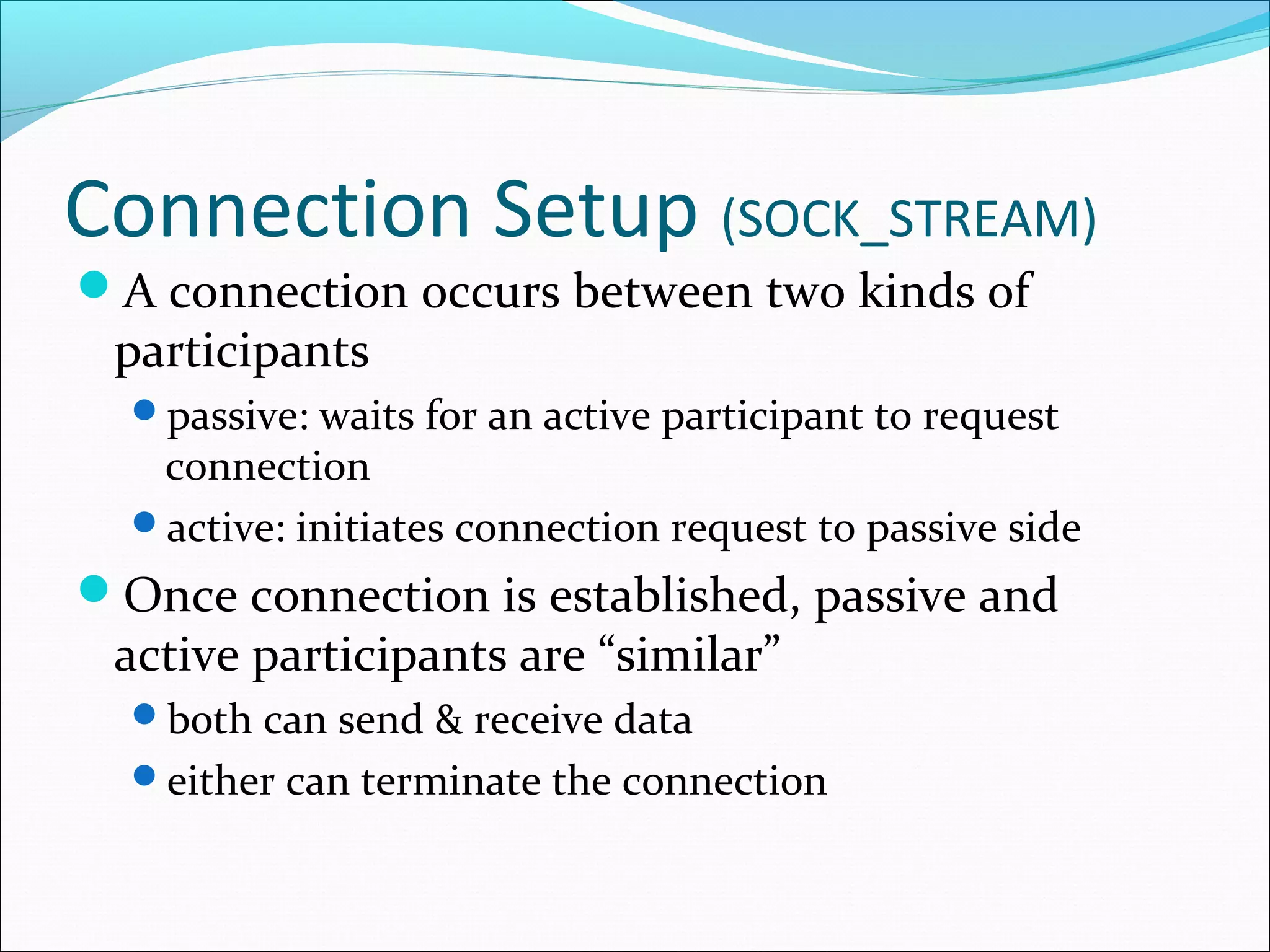 Connection Setup (SOCK_STREAM)
A connection occurs between two kinds of
 participants
  passive: waits for an active participant to request
   connection
  active: initiates connection request to passive side
Once connection is established, passive and
 active participants are “similar”
  both can send & receive data
  either can terminate the connection
 