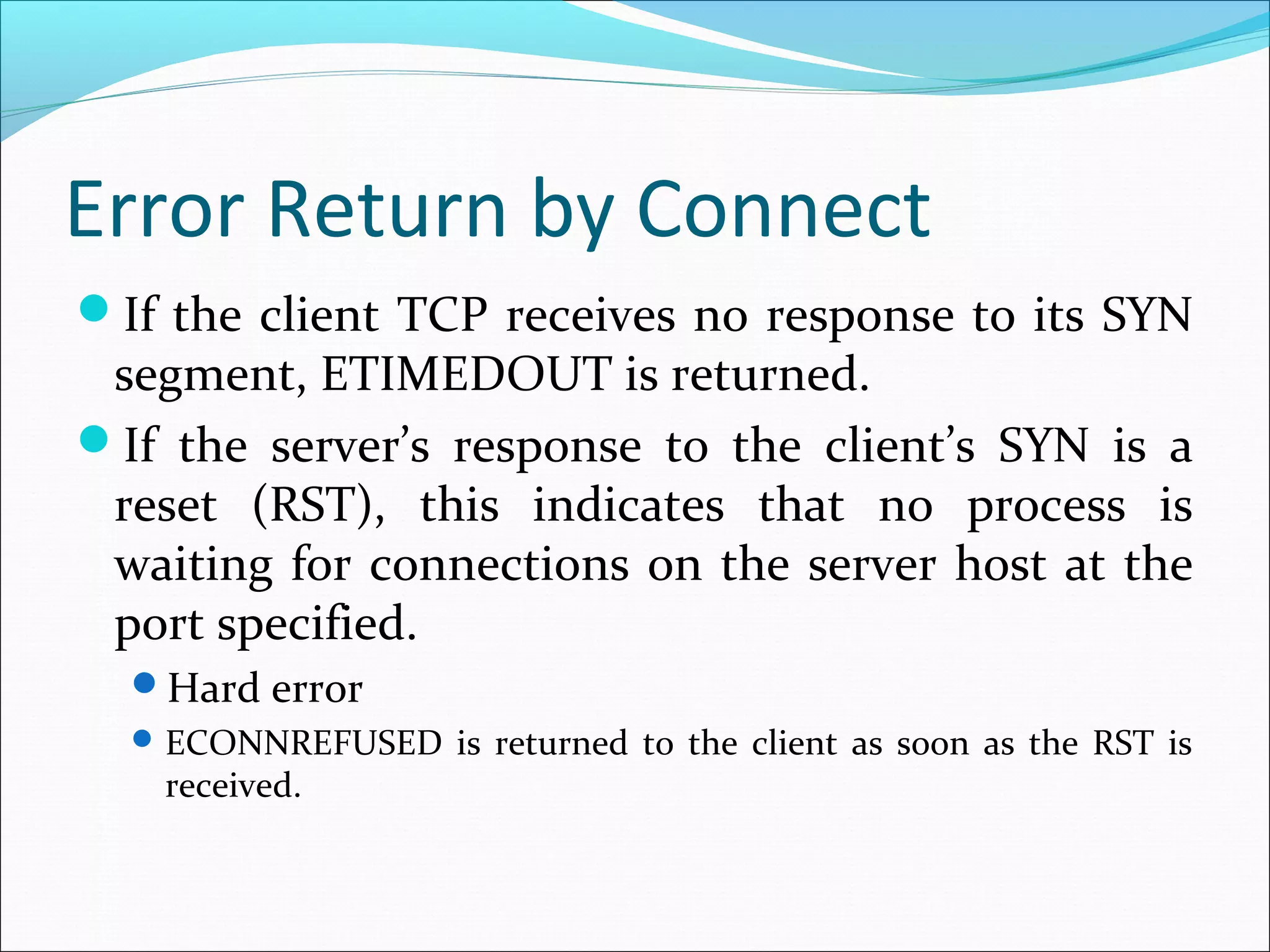 Error Return by Connect
If the client TCP receives no response to its SYN
 segment, ETIMEDOUT is returned.
If the server’s response to the client’s SYN is a
 reset (RST), this indicates that no process is
 waiting for connections on the server host at the
 port specified.
  Hard error
   ECONNREFUSED is returned to the client as soon as the RST is
   received.
 