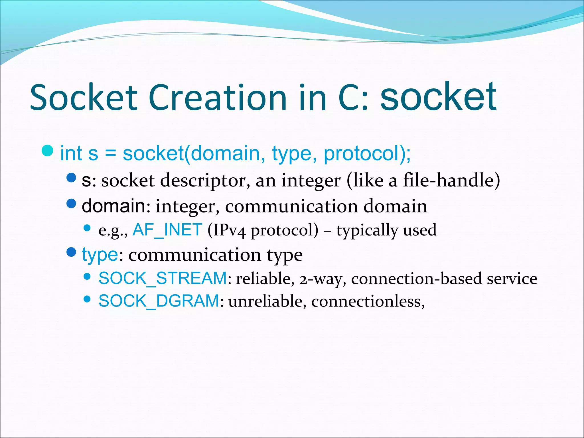 Socket Creation in C: socket
int s = socket(domain, type, protocol);
  s: socket descriptor, an integer (like a file-handle)
  domain: integer, communication domain
        e.g., AF_INET (IPv4 protocol) – typically used
   type: communication type
      SOCK_STREAM: reliable, 2-way, connection-based service
      SOCK_DGRAM: unreliable, connectionless,
 