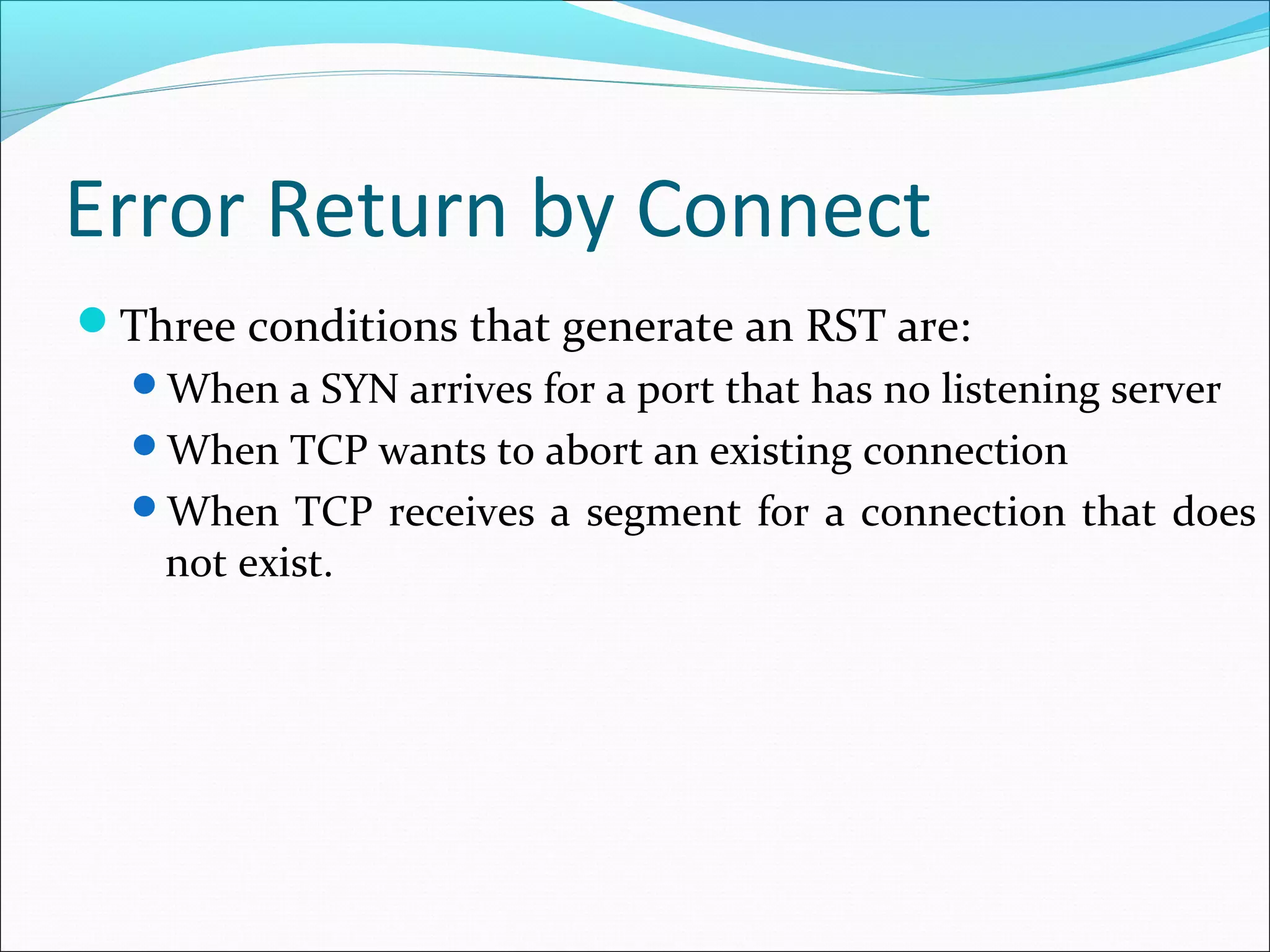 Error Return by Connect
Three conditions that generate an RST are:
  When a SYN arrives for a port that has no listening server
  When TCP wants to abort an existing connection
  When TCP receives a segment for a connection that does
    not exist.
 