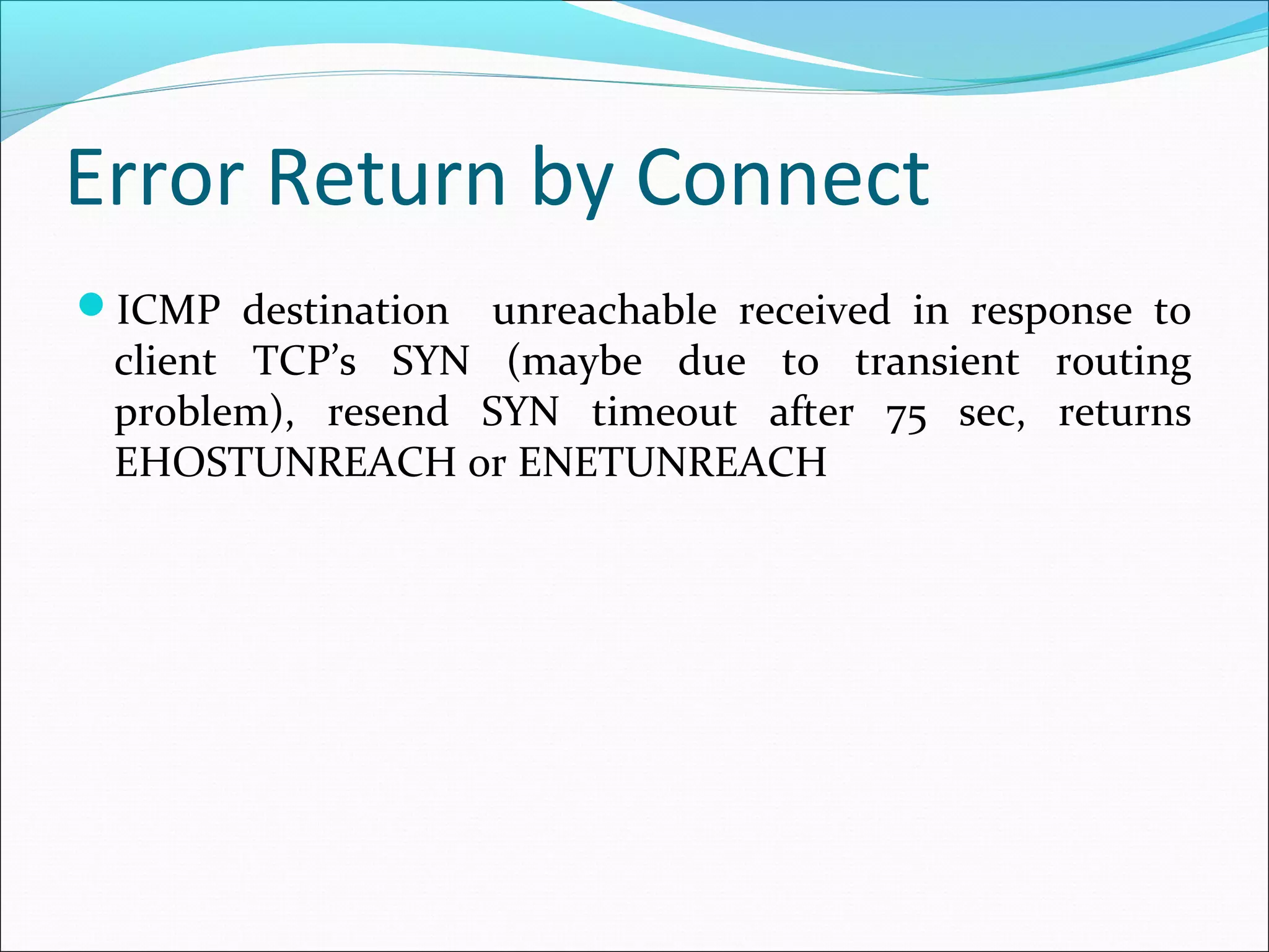 Error Return by Connect
ICMP destination unreachable received in response to
 client TCP’s SYN (maybe due to transient routing
 problem), resend SYN timeout after 75 sec, returns
 EHOSTUNREACH or ENETUNREACH
 
