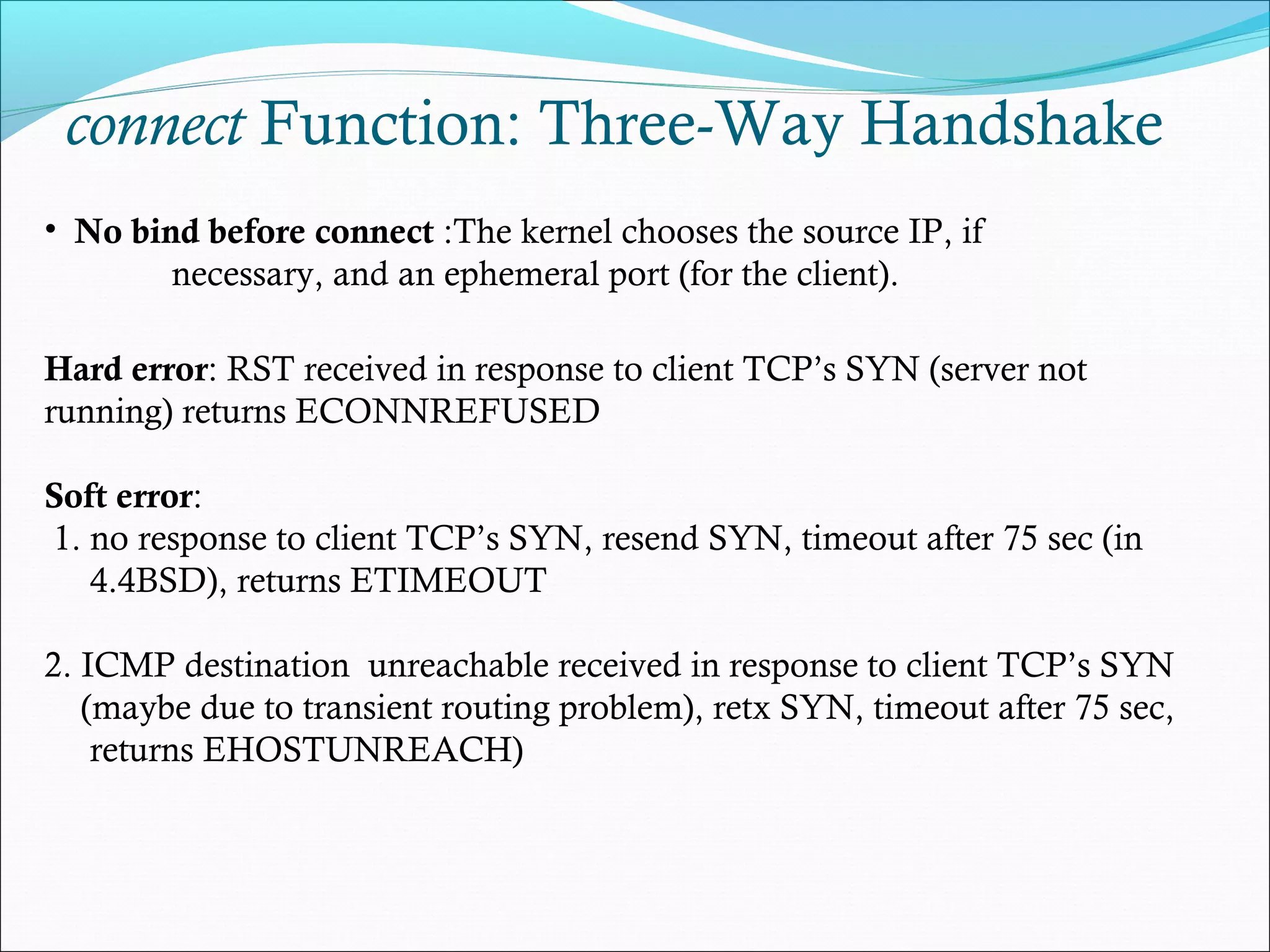 connect Function: Three-Way Handshake
• No bind before connect :The kernel chooses the source IP, if
        necessary, and an ephemeral port (for the client).

Hard error: RST received in response to client TCP’s SYN (server not
running) returns ECONNREFUSED

Soft error:
1. no response to client TCP’s SYN, resend SYN, timeout after 75 sec (in
   4.4BSD), returns ETIMEOUT

2. ICMP destination unreachable received in response to client TCP’s SYN
   (maybe due to transient routing problem), retx SYN, timeout after 75 sec,
    returns EHOSTUNREACH)
 