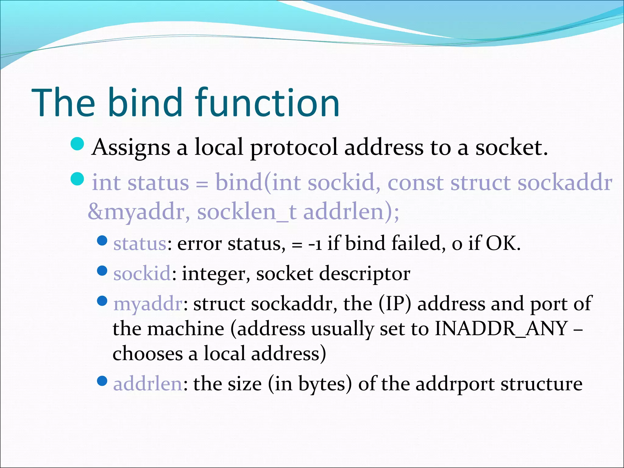 The bind function
  Assigns a local protocol address to a socket.
  int status = bind(int sockid, const struct sockaddr
   &myaddr, socklen_t addrlen);
    status: error status, = -1 if bind failed, 0 if OK.
    sockid: integer, socket descriptor
    myaddr: struct sockaddr, the (IP) address and port of
     the machine (address usually set to INADDR_ANY –
     chooses a local address)
    addrlen: the size (in bytes) of the addrport structure
 