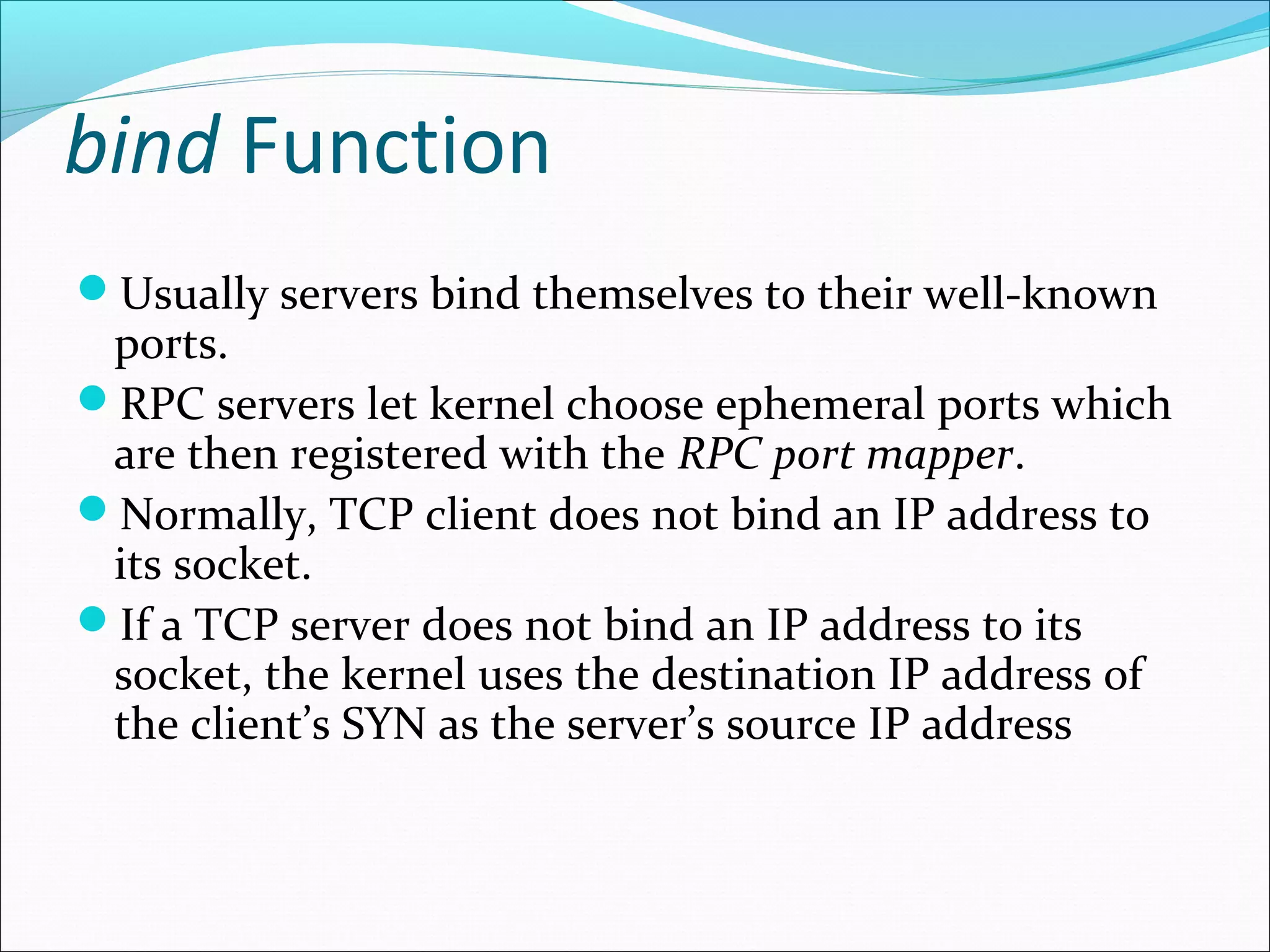 bind Function
Usually servers bind themselves to their well-known
 ports.
RPC servers let kernel choose ephemeral ports which
 are then registered with the RPC port mapper.
Normally, TCP client does not bind an IP address to
 its socket.
If a TCP server does not bind an IP address to its
 socket, the kernel uses the destination IP address of
 the client’s SYN as the server’s source IP address
 