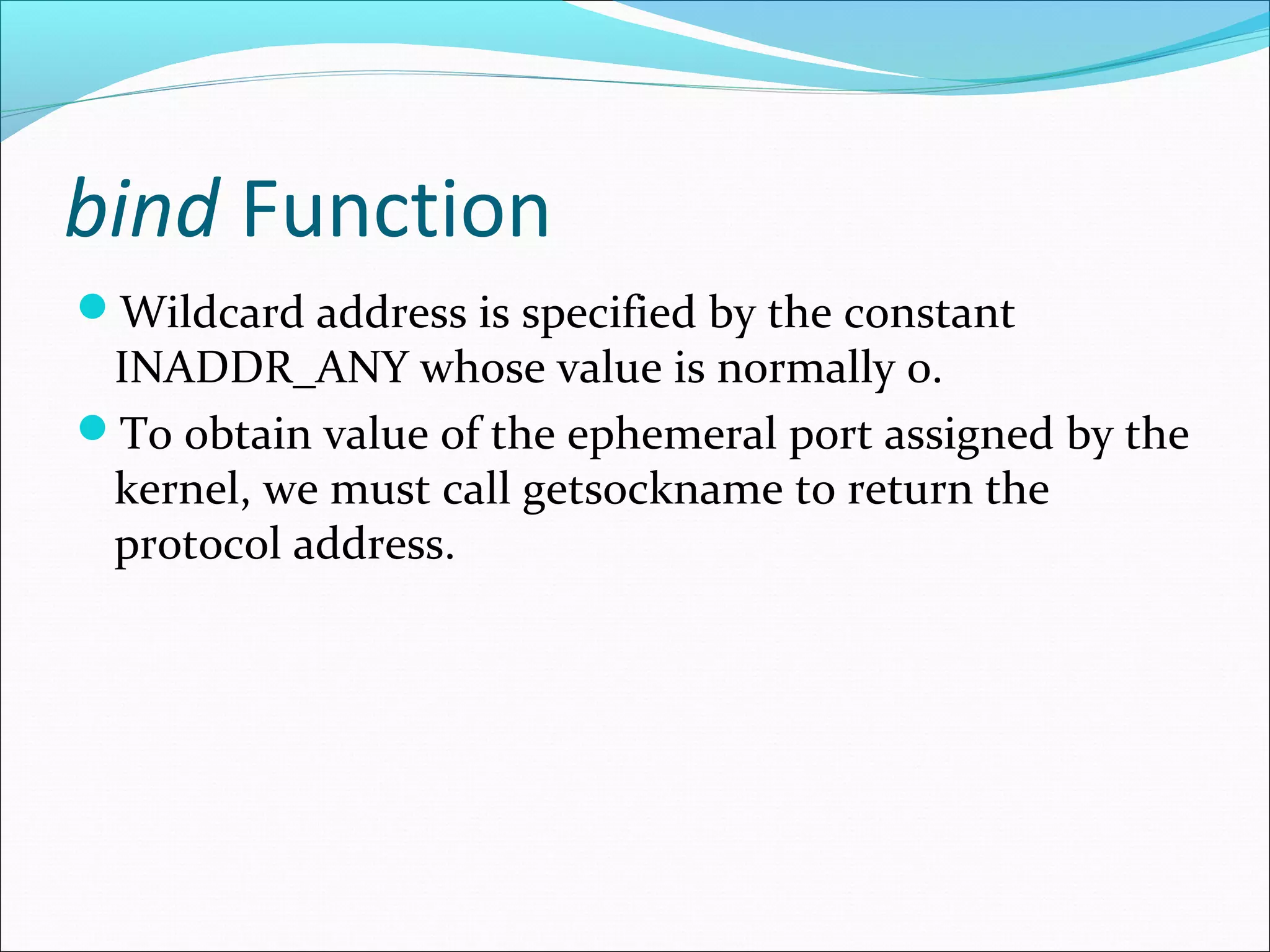 bind Function
Wildcard address is specified by the constant
 INADDR_ANY whose value is normally 0.
To obtain value of the ephemeral port assigned by the
 kernel, we must call getsockname to return the
 protocol address.
 