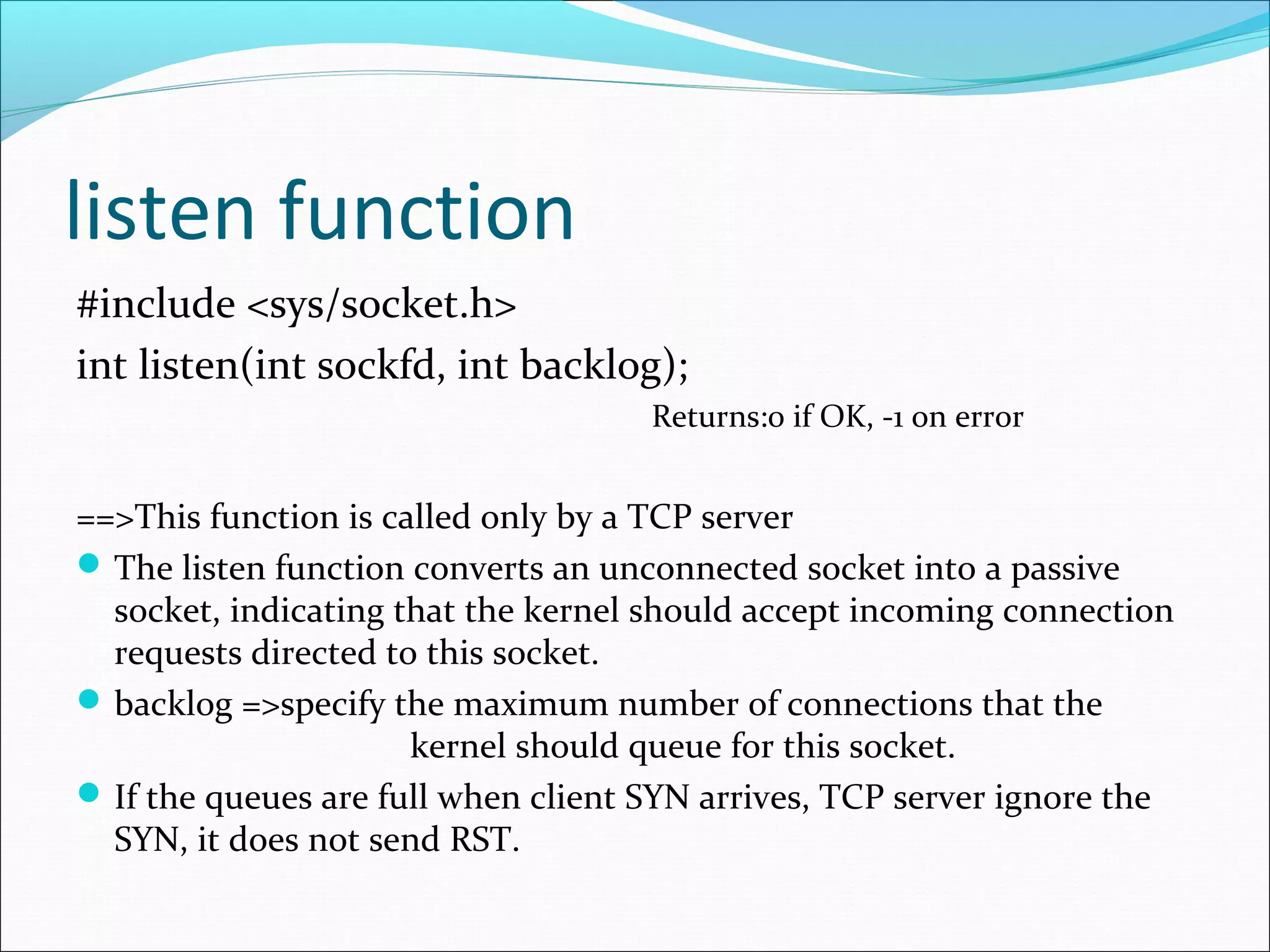 listen function
#include <sys/socket.h>
int listen(int sockfd, int backlog);
                                     Returns:0 if OK, -1 on error


==>This function is called only by a TCP server
 The listen function converts an unconnected socket into a passive
  socket, indicating that the kernel should accept incoming connection
  requests directed to this socket.
 backlog =>specify the maximum number of connections that the
                      kernel should queue for this socket.
 If the queues are full when client SYN arrives, TCP server ignore the
  SYN, it does not send RST.
 