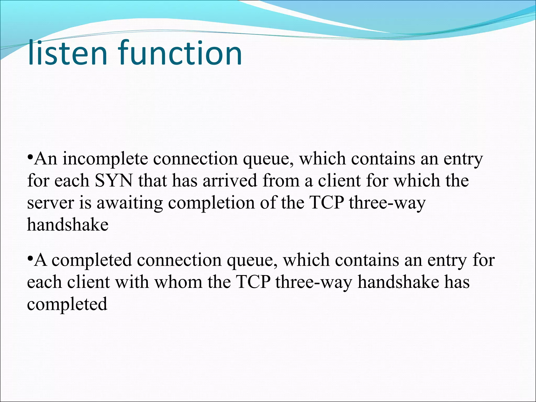 listen function

●
 An incomplete connection queue, which contains an entry
for each SYN that has arrived from a client for which the
server is awaiting completion of the TCP three-way
handshake
●
 A completed connection queue, which contains an entry for
each client with whom the TCP three-way handshake has
completed
 