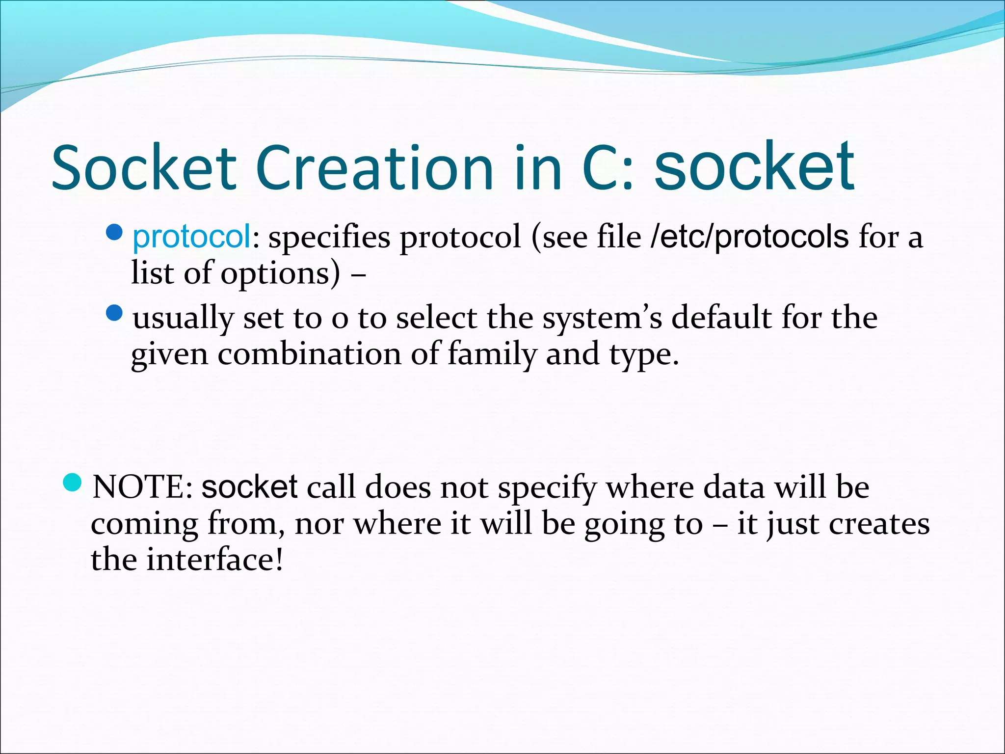 Socket Creation in C: socket
  protocol: specifies protocol (see file /etc/protocols for a
   list of options) –
  usually set to 0 to select the system’s default for the
   given combination of family and type.


NOTE: socket call does not specify where data will be
  coming from, nor where it will be going to – it just creates
  the interface!
 