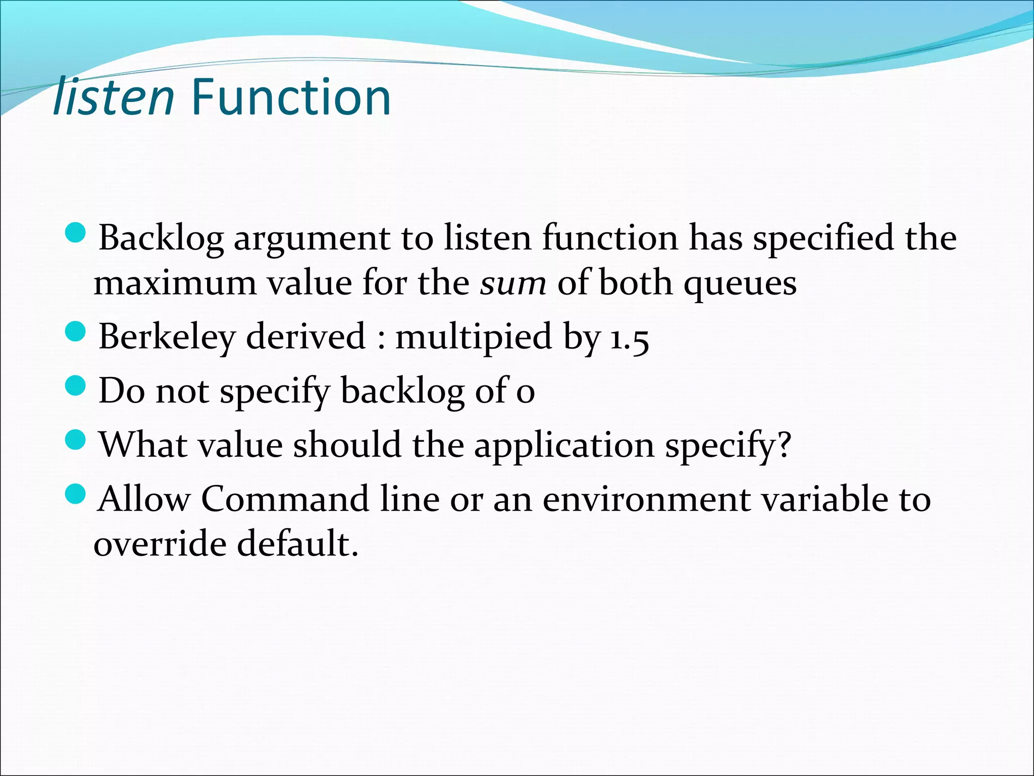listen Function

Backlog argument to listen function has specified the
 maximum value for the sum of both queues
Berkeley derived : multipied by 1.5
Do not specify backlog of 0
What value should the application specify?
Allow Command line or an environment variable to
 override default.
 