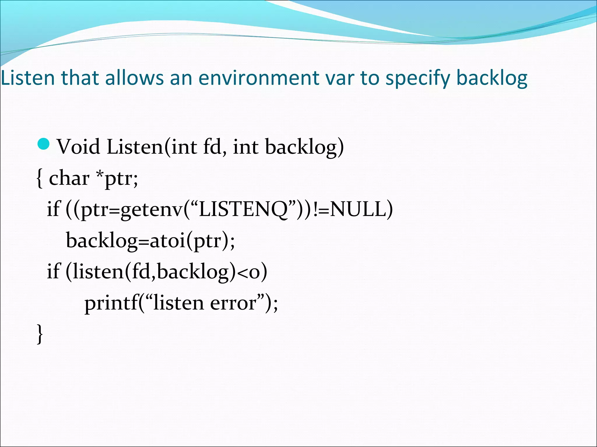 Listen that allows an environment var to specify backlog

   Void Listen(int fd, int backlog)
   { char *ptr;
     if ((ptr=getenv(“LISTENQ”))!=NULL)
        backlog=atoi(ptr);
     if (listen(fd,backlog)<0)
           printf(“listen error”);
   }
 
