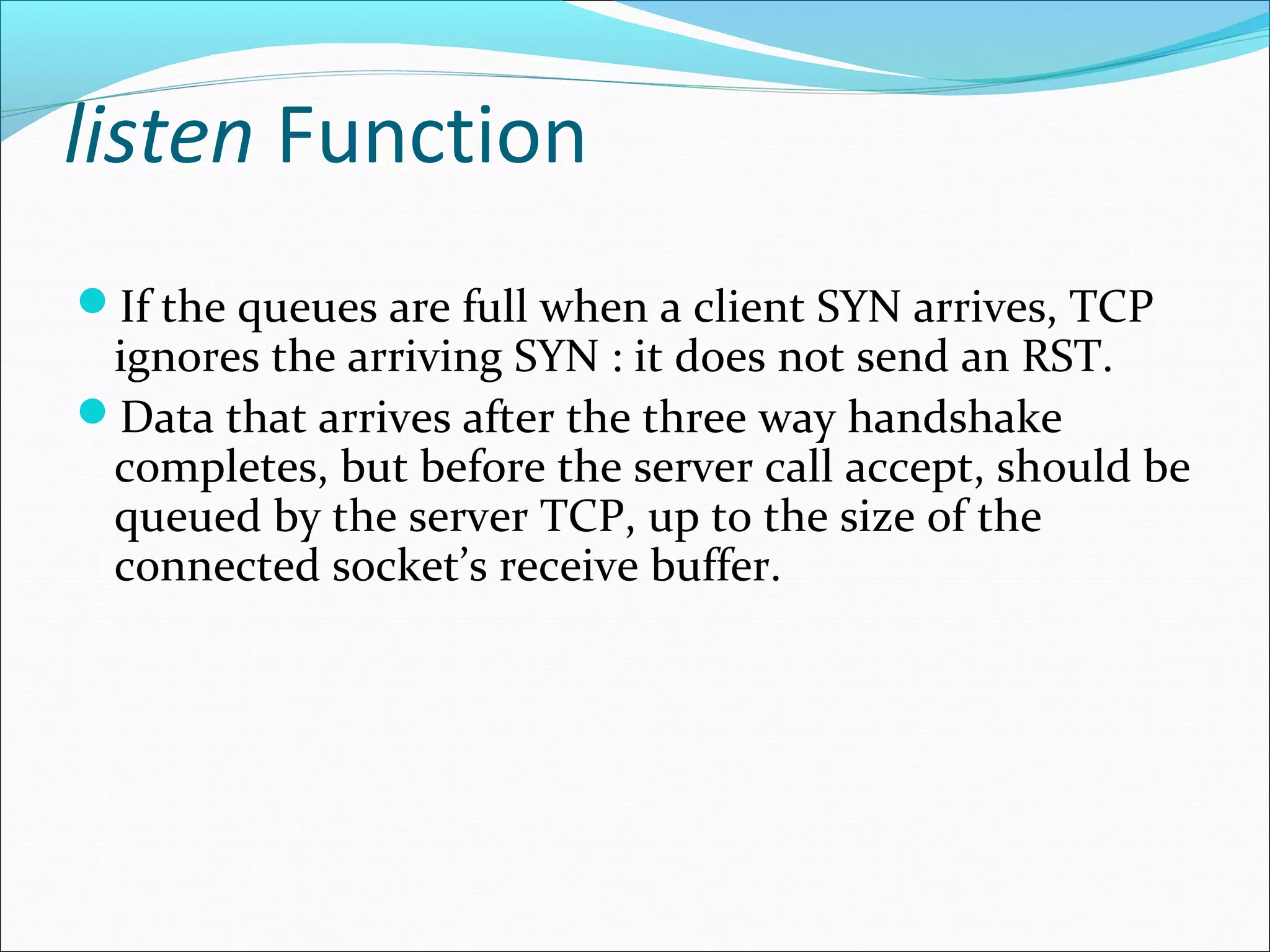 listen Function
If the queues are full when a client SYN arrives, TCP
 ignores the arriving SYN : it does not send an RST.
Data that arrives after the three way handshake
 completes, but before the server call accept, should be
 queued by the server TCP, up to the size of the
 connected socket’s receive buffer.
 