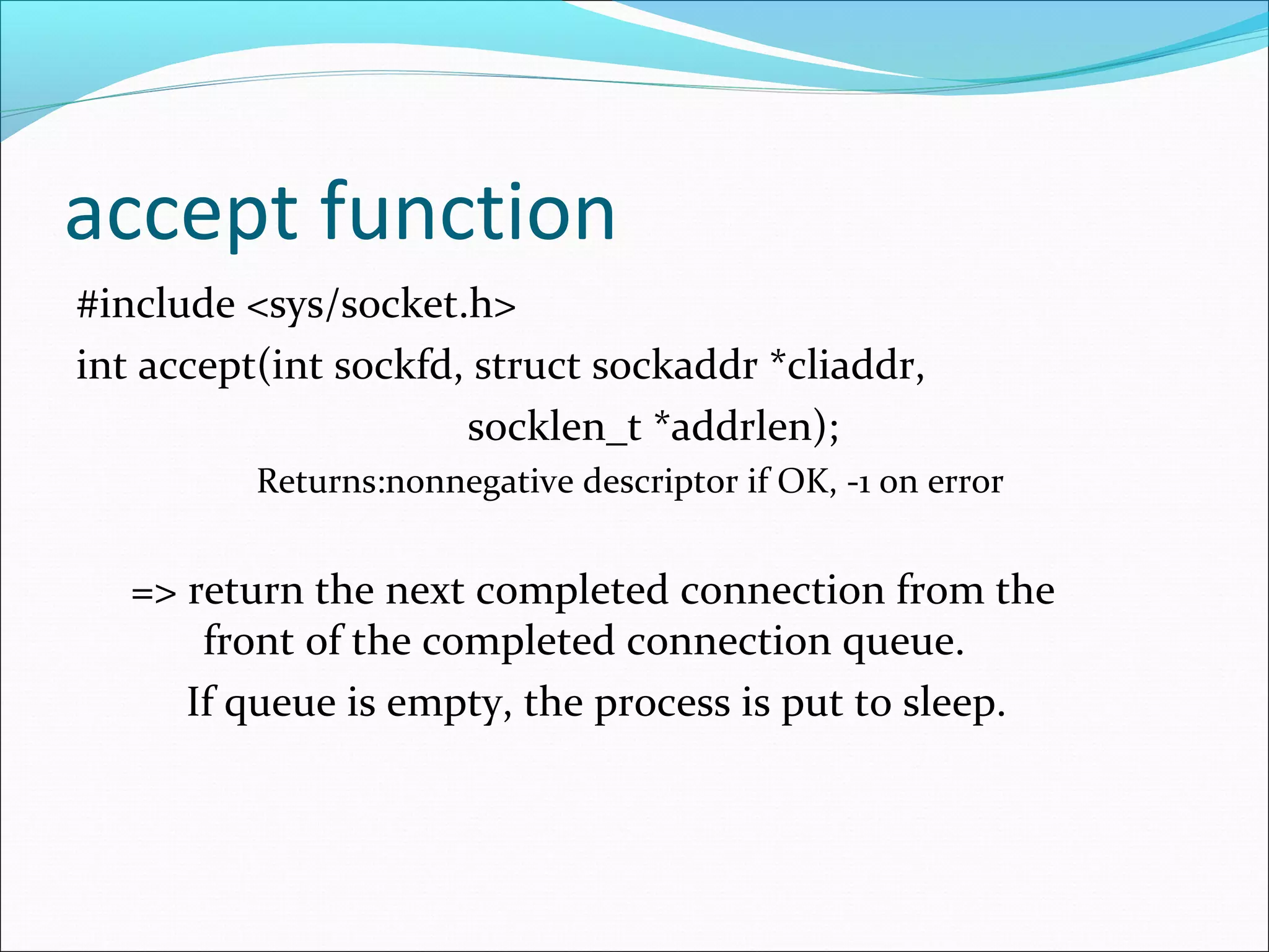 accept function
#include <sys/socket.h>
int accept(int sockfd, struct sockaddr *cliaddr,
                      socklen_t *addrlen);
          Returns:nonnegative descriptor if OK, -1 on error


   => return the next completed connection from the
       front of the completed connection queue.
      If queue is empty, the process is put to sleep.
 