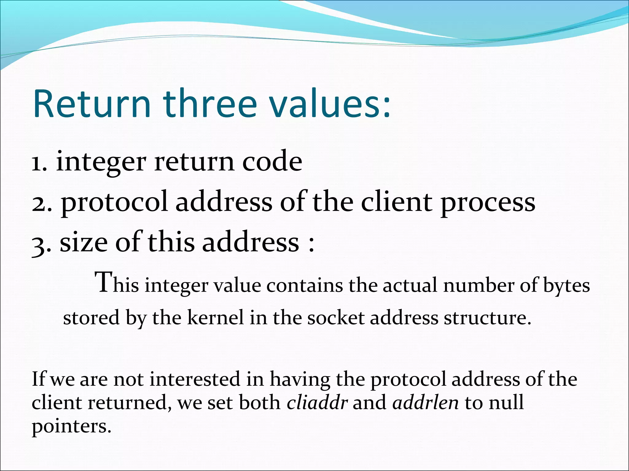 Return three values:
1. integer return code
2. protocol address of the client process
3. size of this address :
      This integer value contains the actual number of bytes
   stored by the kernel in the socket address structure.

If we are not interested in having the protocol address of the
client returned, we set both cliaddr and addrlen to null
pointers.
 