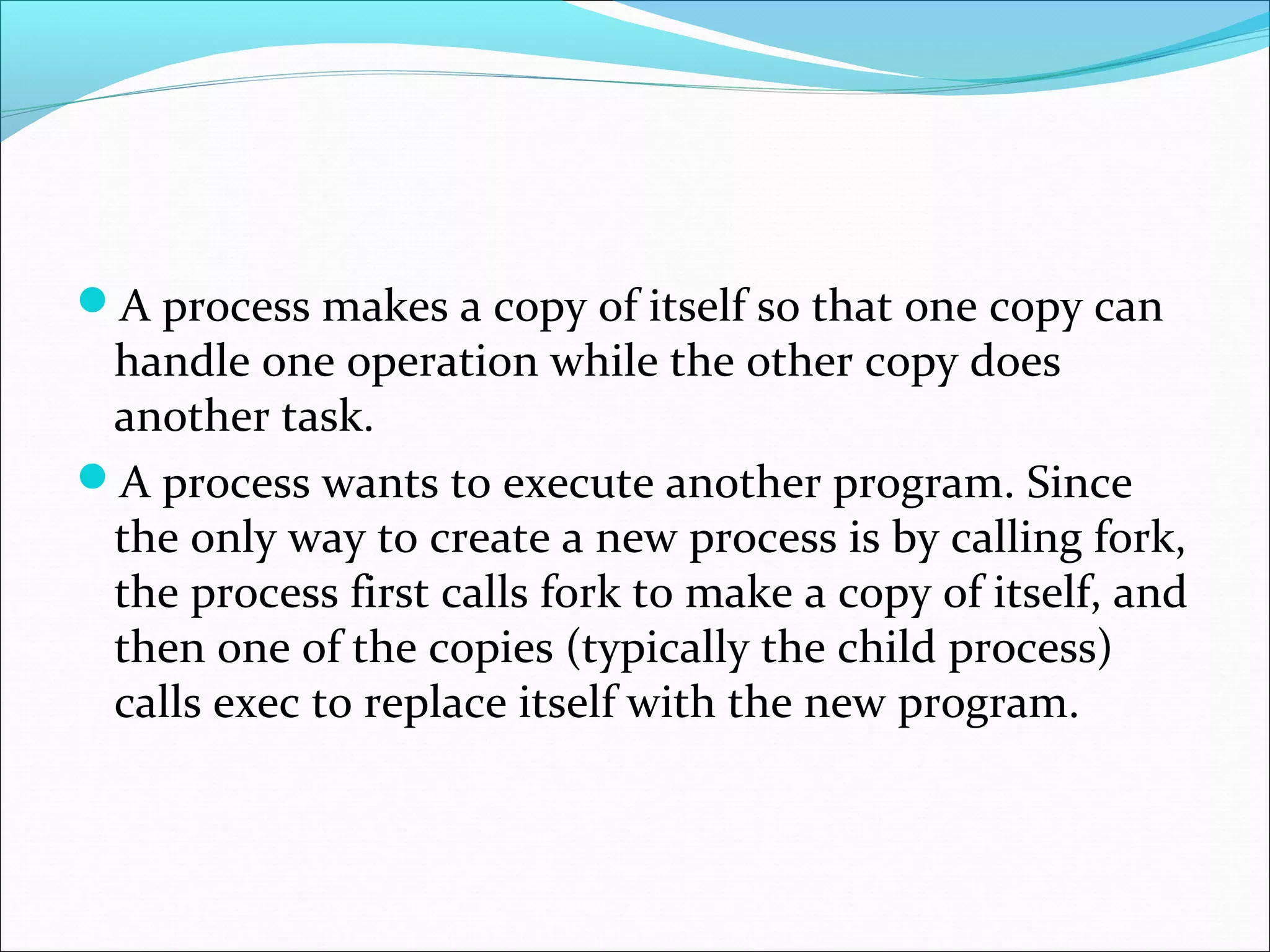 A process makes a copy of itself so that one copy can
 handle one operation while the other copy does
 another task.
A process wants to execute another program. Since
 the only way to create a new process is by calling fork,
 the process first calls fork to make a copy of itself, and
 then one of the copies (typically the child process)
 calls exec to replace itself with the new program.
 
