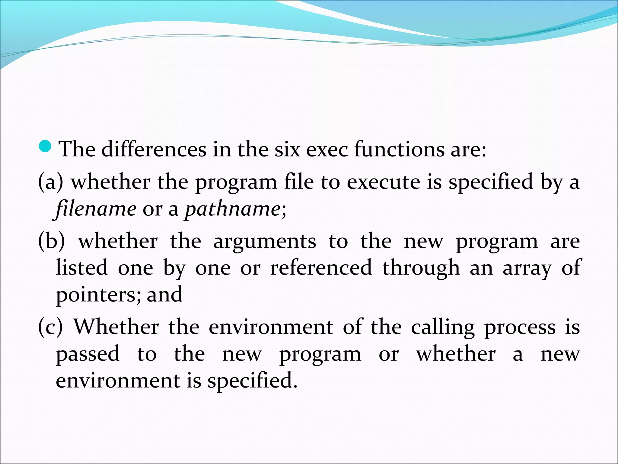 The differences in the six exec functions are:
(a) whether the program file to execute is specified by a
  filename or a pathname;
(b) whether the arguments to the new program are
  listed one by one or referenced through an array of
  pointers; and
(c) Whether the environment of the calling process is
  passed to the new program or whether a new
  environment is specified.
 