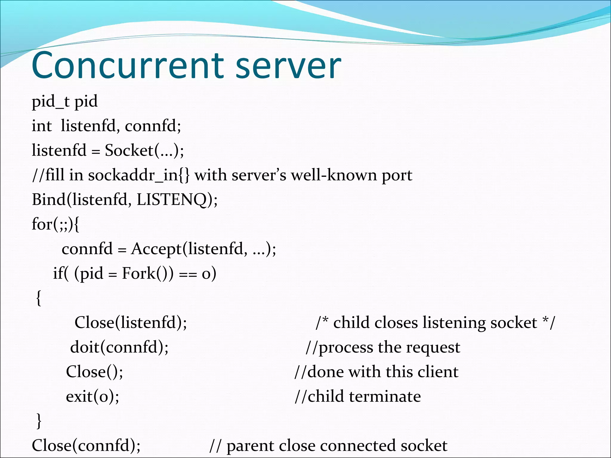 Concurrent server
pid_t pid
int listenfd, connfd;
listenfd = Socket(...);
//fill in sockaddr_in{} with server’s well-known port
Bind(listenfd, LISTENQ);
for(;;){
      connfd = Accept(listenfd, ...);
    if( (pid = Fork()) == 0)
 {
        Close(listenfd);                  /* child closes listening socket */
        doit(connfd);                    //process the request
       Close();                        //done with this client
       exit(0);                        //child terminate
 }
Close(connfd);             // parent close connected socket
 