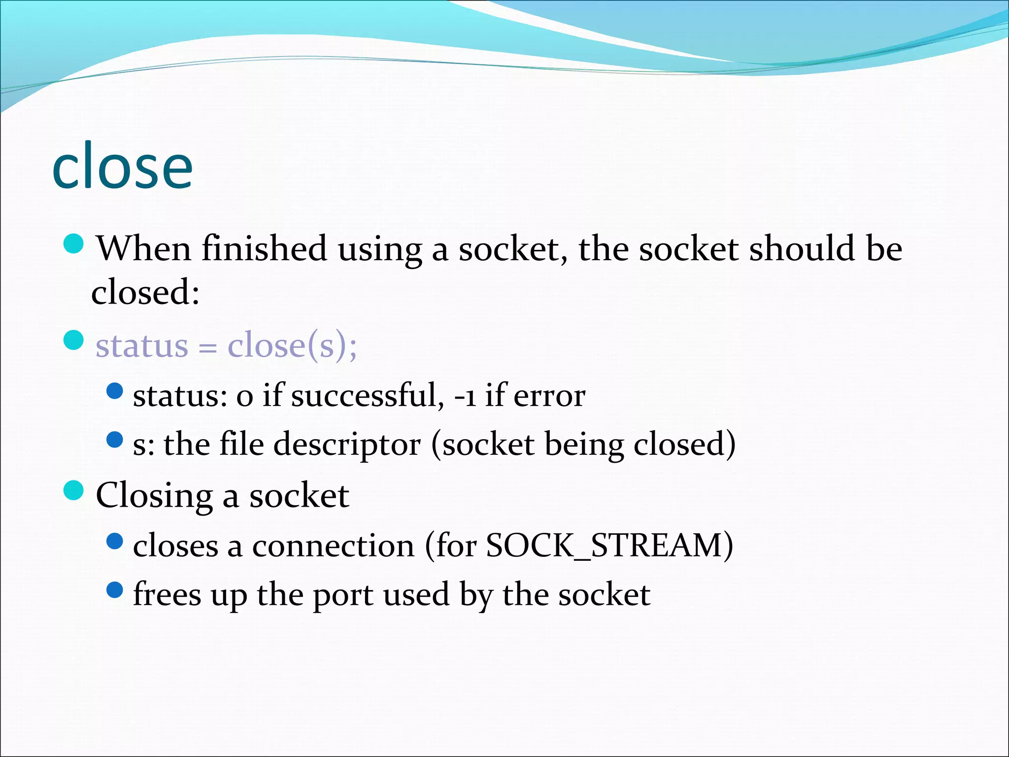 close
When finished using a socket, the socket should be
 closed:
status = close(s);
  status: 0 if successful, -1 if error
  s: the file descriptor (socket being closed)
Closing a socket
  closes a connection (for SOCK_STREAM)
  frees up the port used by the socket
 