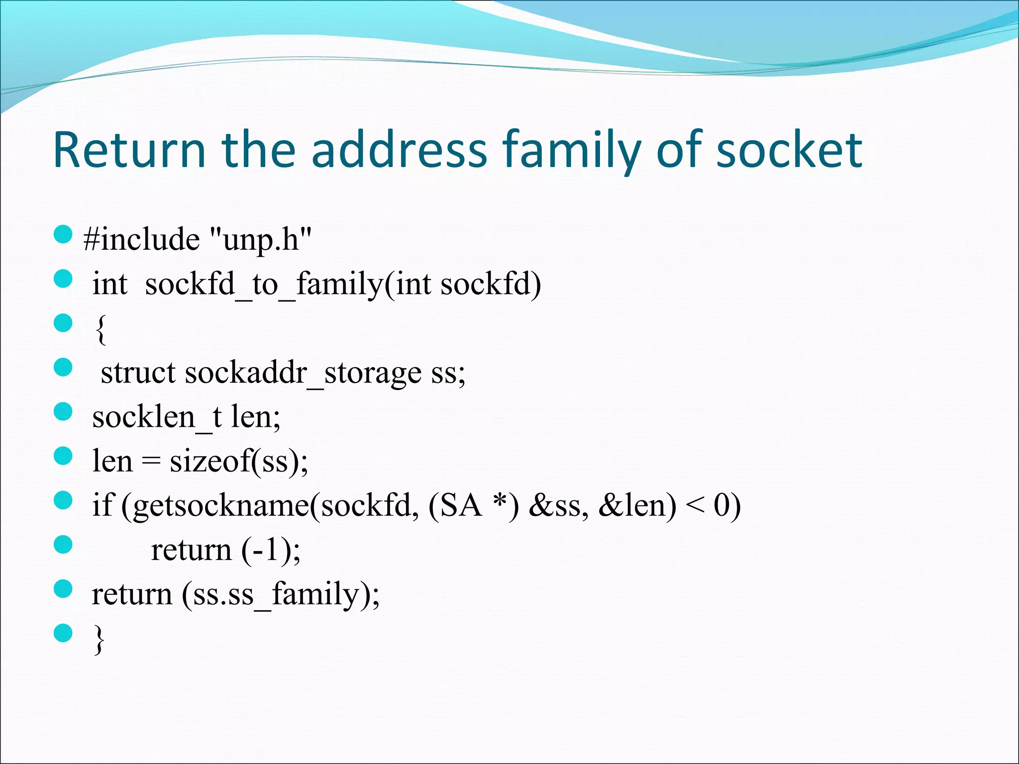 Return the address family of socket
#include "unp.h"
 int sockfd_to_family(int sockfd)
{
 struct sockaddr_storage ss;
 socklen_t len;
 len = sizeof(ss);
 if (getsockname(sockfd, (SA *) &ss, &len) < 0)
      return (-1);
 return (ss.ss_family);
}
 