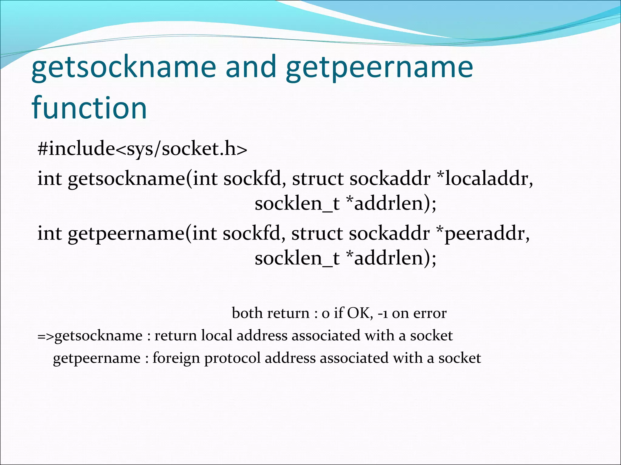 getsockname and getpeername
function
#include<sys/socket.h>
int getsockname(int sockfd, struct sockaddr *localaddr,
                       socklen_t *addrlen);
int getpeername(int sockfd, struct sockaddr *peeraddr,
                       socklen_t *addrlen);

                            both return : 0 if OK, -1 on error
=>getsockname : return local address associated with a socket
  getpeername : foreign protocol address associated with a socket
 