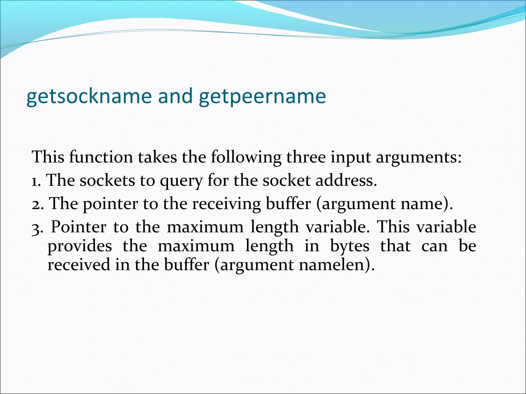 getsockname and getpeername

This function takes the following three input arguments:
1. The sockets to query for the socket address.
2. The pointer to the receiving buffer (argument name).
3. Pointer to the maximum length variable. This variable
   provides the maximum length in bytes that can be
   received in the buffer (argument namelen).
 