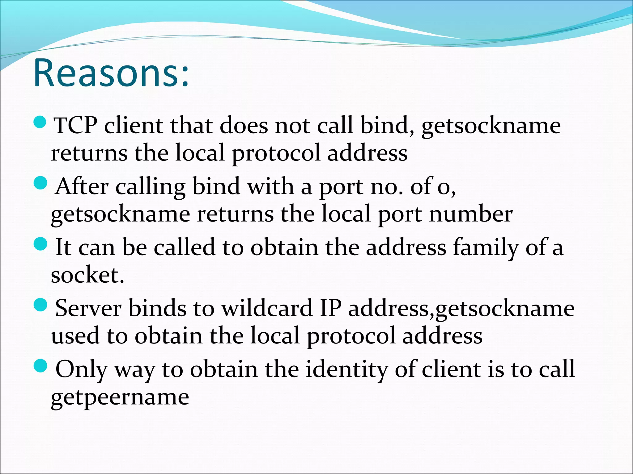 Reasons:
TCP client that does not call bind, getsockname
 returns the local protocol address
After calling bind with a port no. of 0,
 getsockname returns the local port number
It can be called to obtain the address family of a
 socket.
Server binds to wildcard IP address,getsockname
 used to obtain the local protocol address
Only way to obtain the identity of client is to call
 getpeername
 