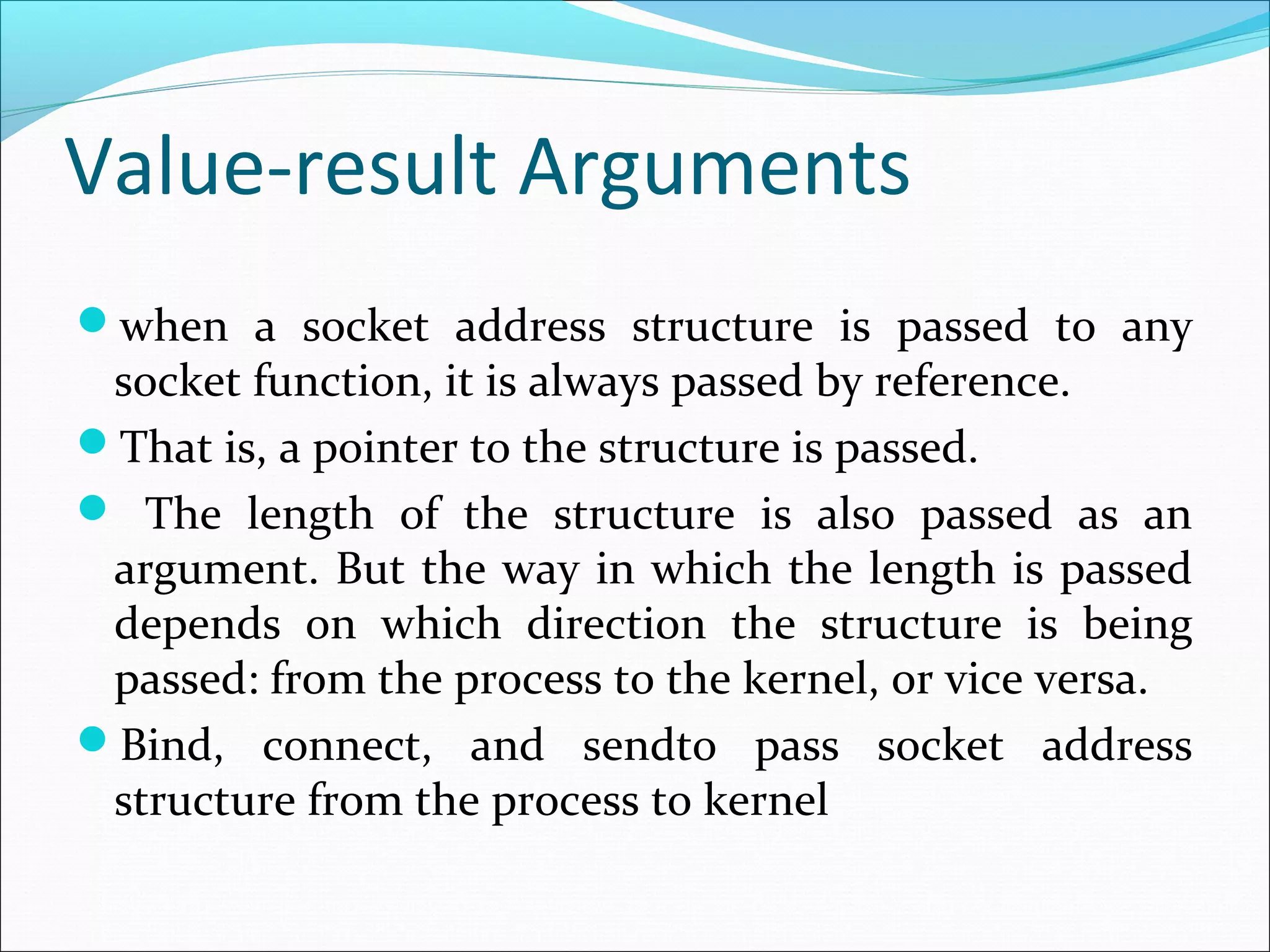 Value-result Arguments
when a socket address structure is passed to any
 socket function, it is always passed by reference.
That is, a pointer to the structure is passed.
 The length of the structure is also passed as an
 argument. But the way in which the length is passed
 depends on which direction the structure is being
 passed: from the process to the kernel, or vice versa.
Bind, connect, and sendto pass socket address
 structure from the process to kernel
 