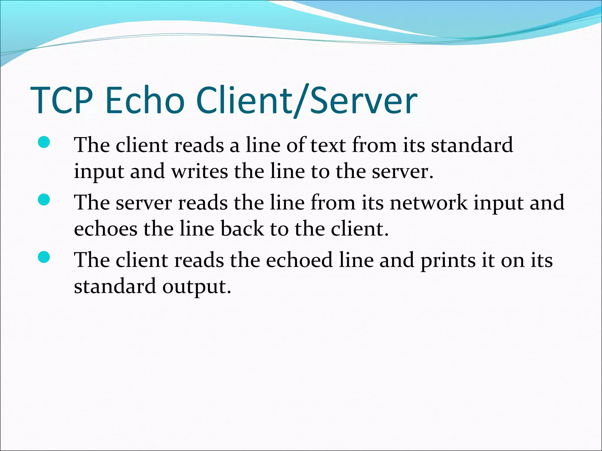 TCP Echo Client/Server
 The client reads a line of text from its standard
  input and writes the line to the server.
 The server reads the line from its network input and
  echoes the line back to the client.
 The client reads the echoed line and prints it on its
  standard output.
 