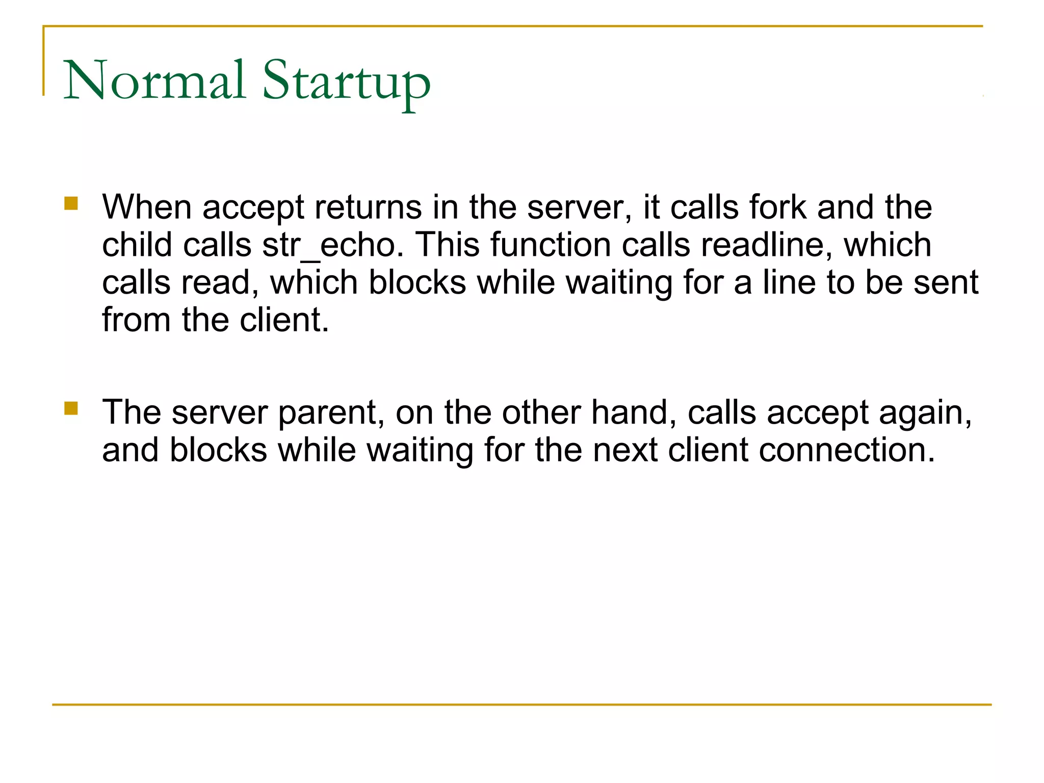 Normal Startup
   When accept returns in the server, it calls fork and the
    child calls str_echo. This function calls readline, which
    calls read, which blocks while waiting for a line to be sent
    from the client.

   The server parent, on the other hand, calls accept again,
    and blocks while waiting for the next client connection.
 