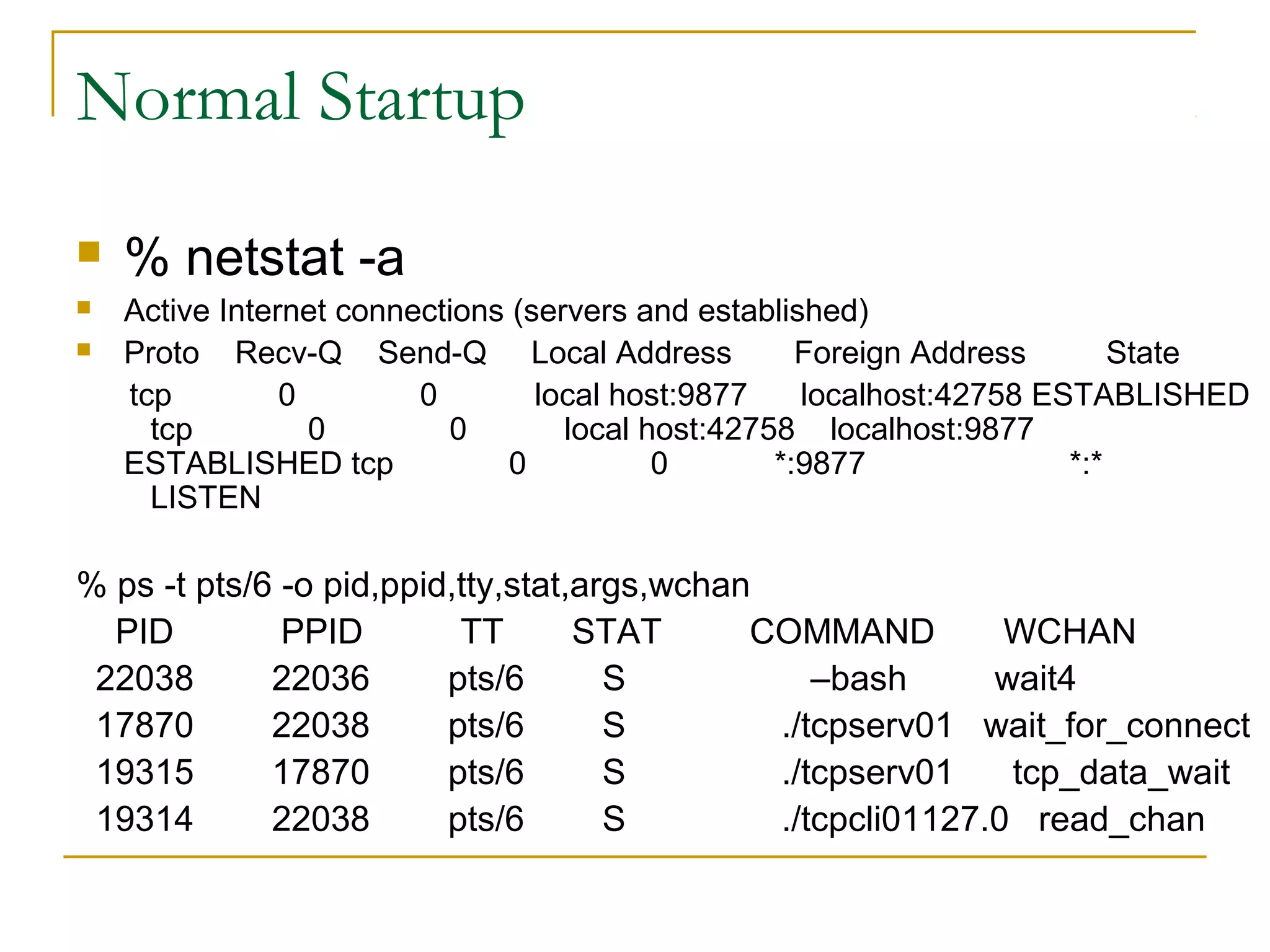 Normal Startup
   % netstat -a
   Active Internet connections (servers and established)
   Proto Recv-Q Send-Q Local Address                Foreign Address       State
    tcp         0        0        local host:9877    localhost:42758 ESTABLISHED
      tcp         0        0        local host:42758 localhost:9877
    ESTABLISHED tcp             0          0       *:9877              *:*
      LISTEN

% ps -t pts/6 -o pid,ppid,tty,stat,args,wchan
  PID         PPID        TT       STAT      COMMAND         WCHAN
 22038       22036       pts/6       S           –bash      wait4
 17870       22038       pts/6       S        ./tcpserv01 wait_for_connect
 19315       17870       pts/6       S        ./tcpserv01    tcp_data_wait
 19314       22038       pts/6       S        ./tcpcli01127.0 read_chan
 