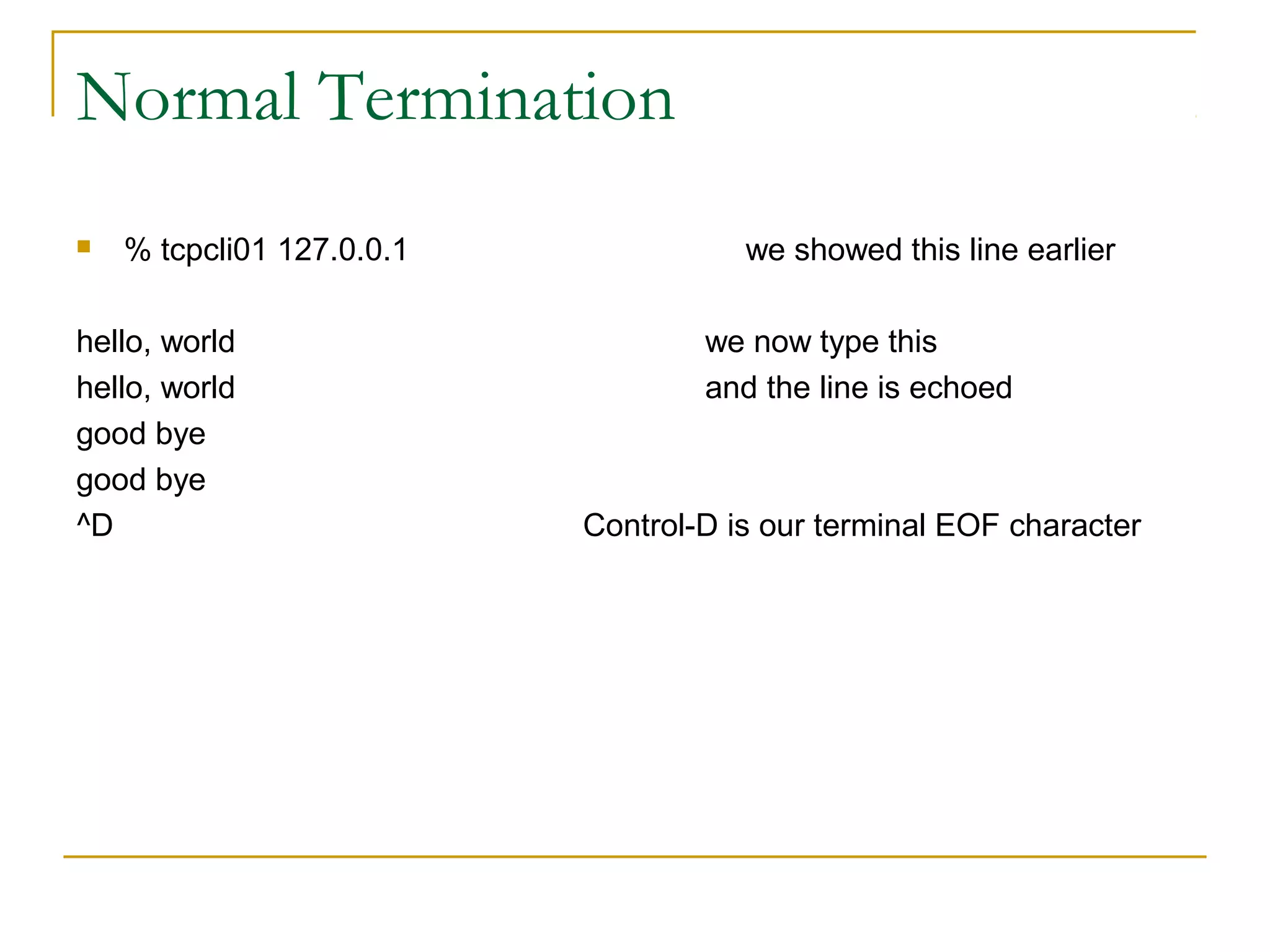 Normal Termination
   % tcpcli01 127.0.0.1              we showed this line earlier

hello, world                       we now type this
hello, world                       and the line is echoed
good bye
good bye
^D                         Control-D is our terminal EOF character
 