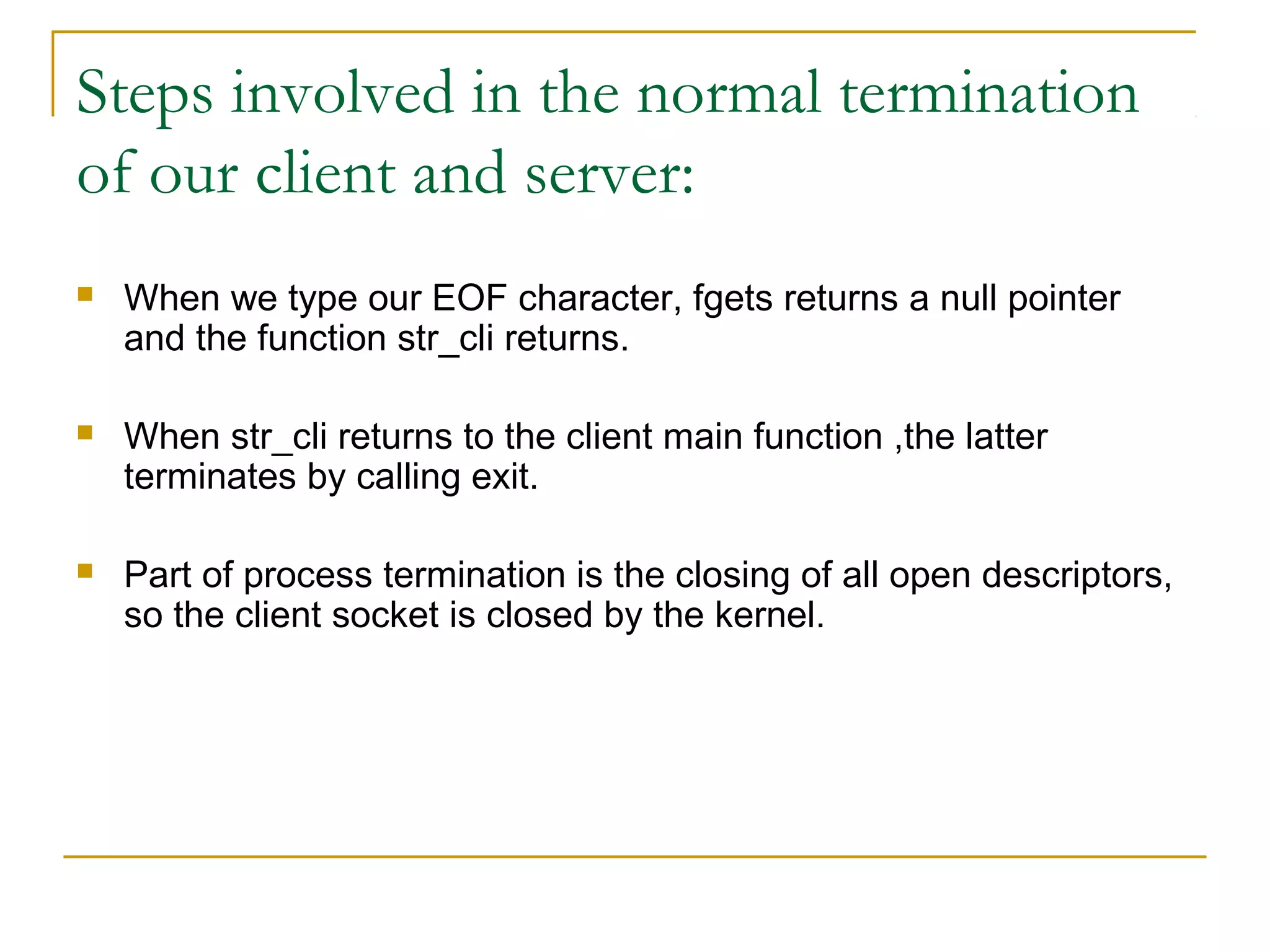 Steps involved in the normal termination
of our client and server:
   When we type our EOF character, fgets returns a null pointer
    and the function str_cli returns.

   When str_cli returns to the client main function ,the latter
    terminates by calling exit.

   Part of process termination is the closing of all open descriptors,
    so the client socket is closed by the kernel.
 
