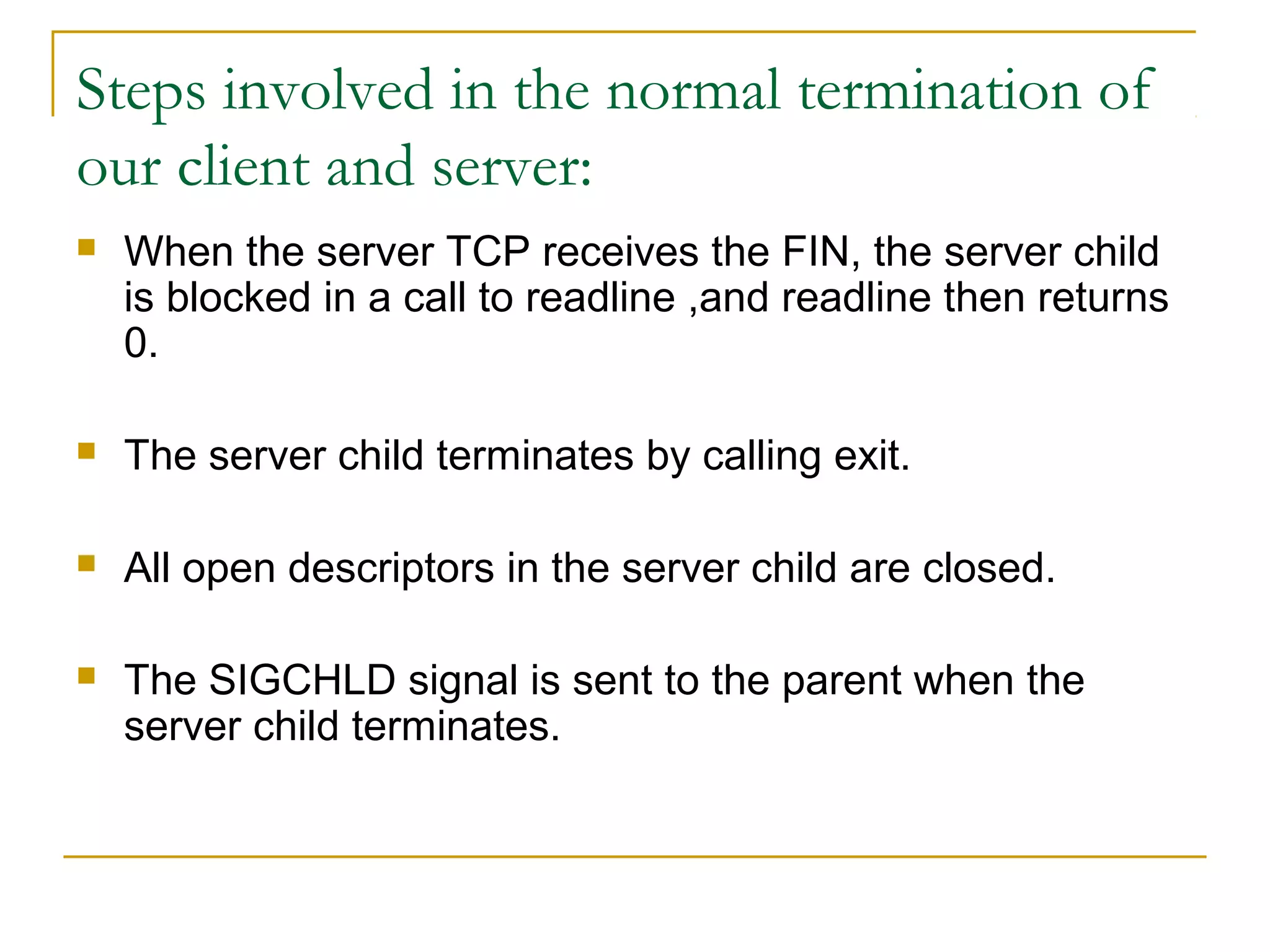 Steps involved in the normal termination of
our client and server:
   When the server TCP receives the FIN, the server child
    is blocked in a call to readline ,and readline then returns
    0.

   The server child terminates by calling exit.

   All open descriptors in the server child are closed.

   The SIGCHLD signal is sent to the parent when the
    server child terminates.
 
