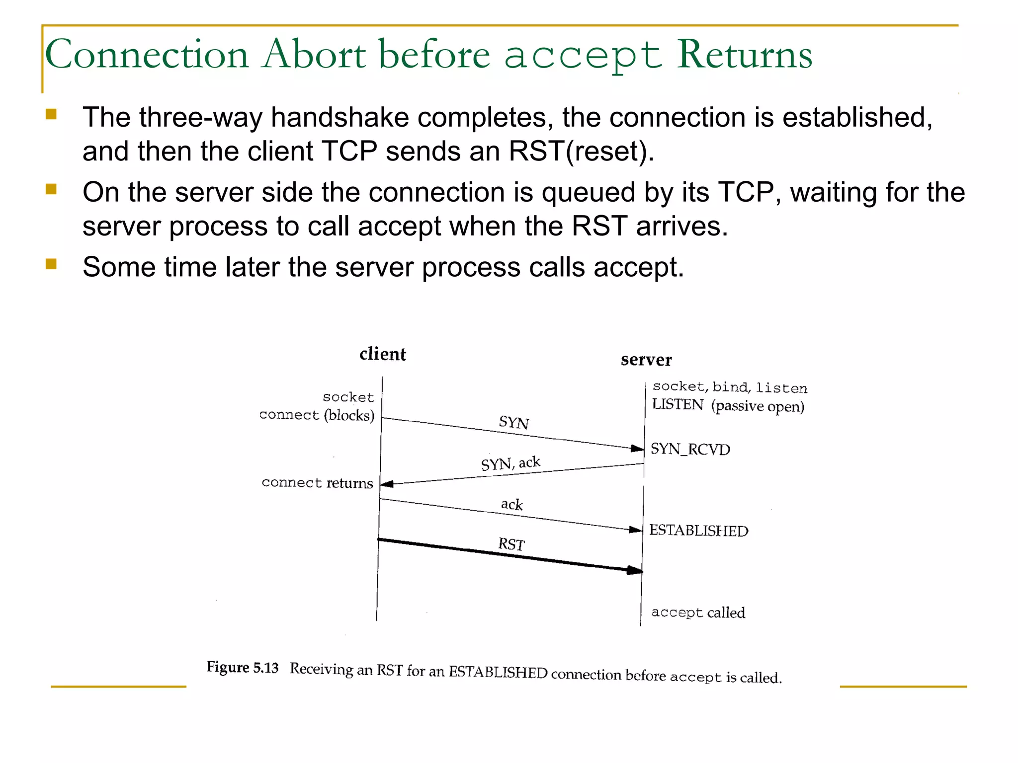 Connection Abort before accept Returns
   The three-way handshake completes, the connection is established,
    and then the client TCP sends an RST(reset).
   On the server side the connection is queued by its TCP, waiting for the
    server process to call accept when the RST arrives.
   Some time later the server process calls accept.
 