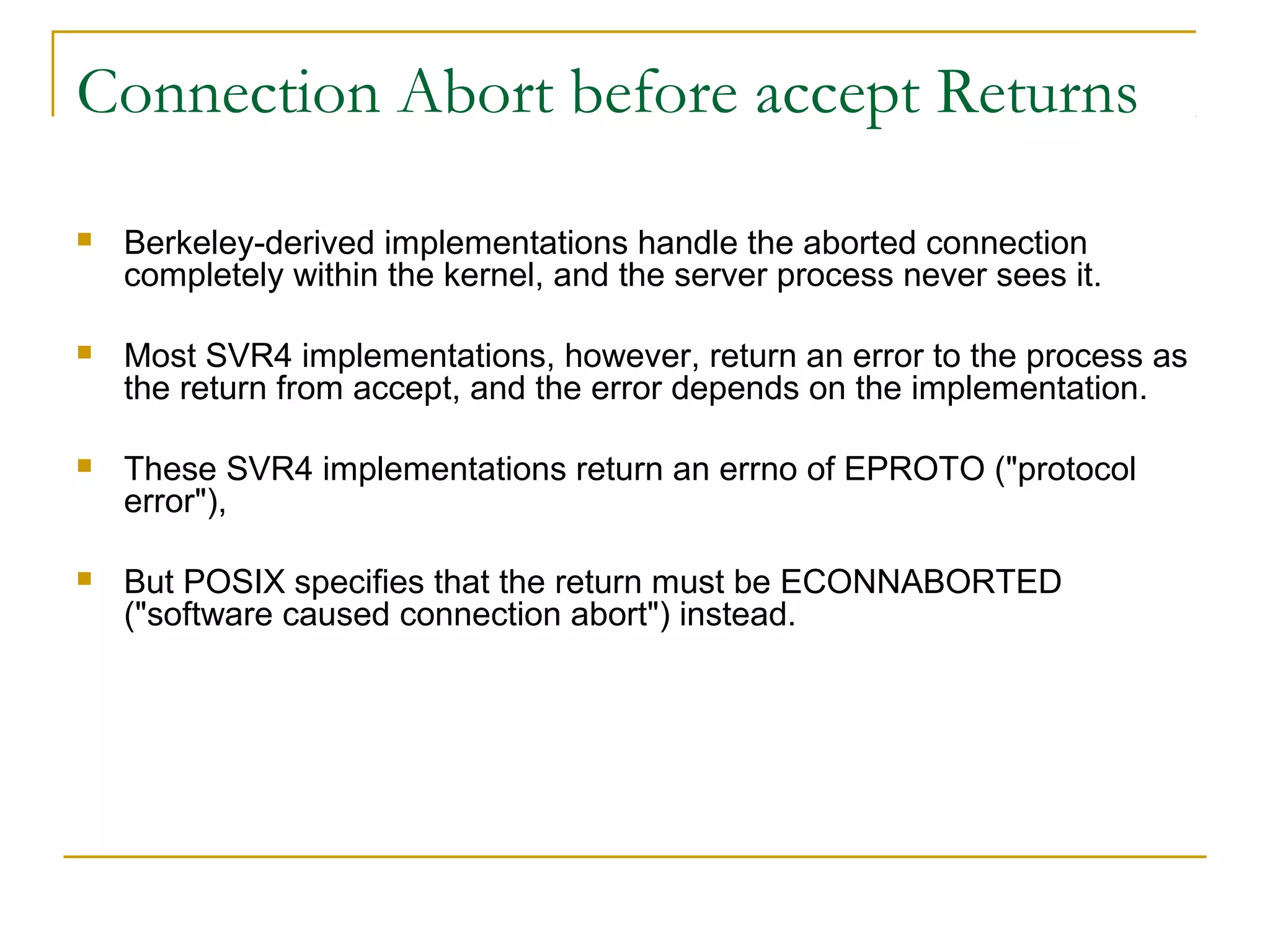 Connection Abort before accept Returns

   Berkeley-derived implementations handle the aborted connection
    completely within the kernel, and the server process never sees it.

   Most SVR4 implementations, however, return an error to the process as
    the return from accept, and the error depends on the implementation.

   These SVR4 implementations return an errno of EPROTO ("protocol
    error"),

   But POSIX specifies that the return must be ECONNABORTED
    ("software caused connection abort") instead.
 