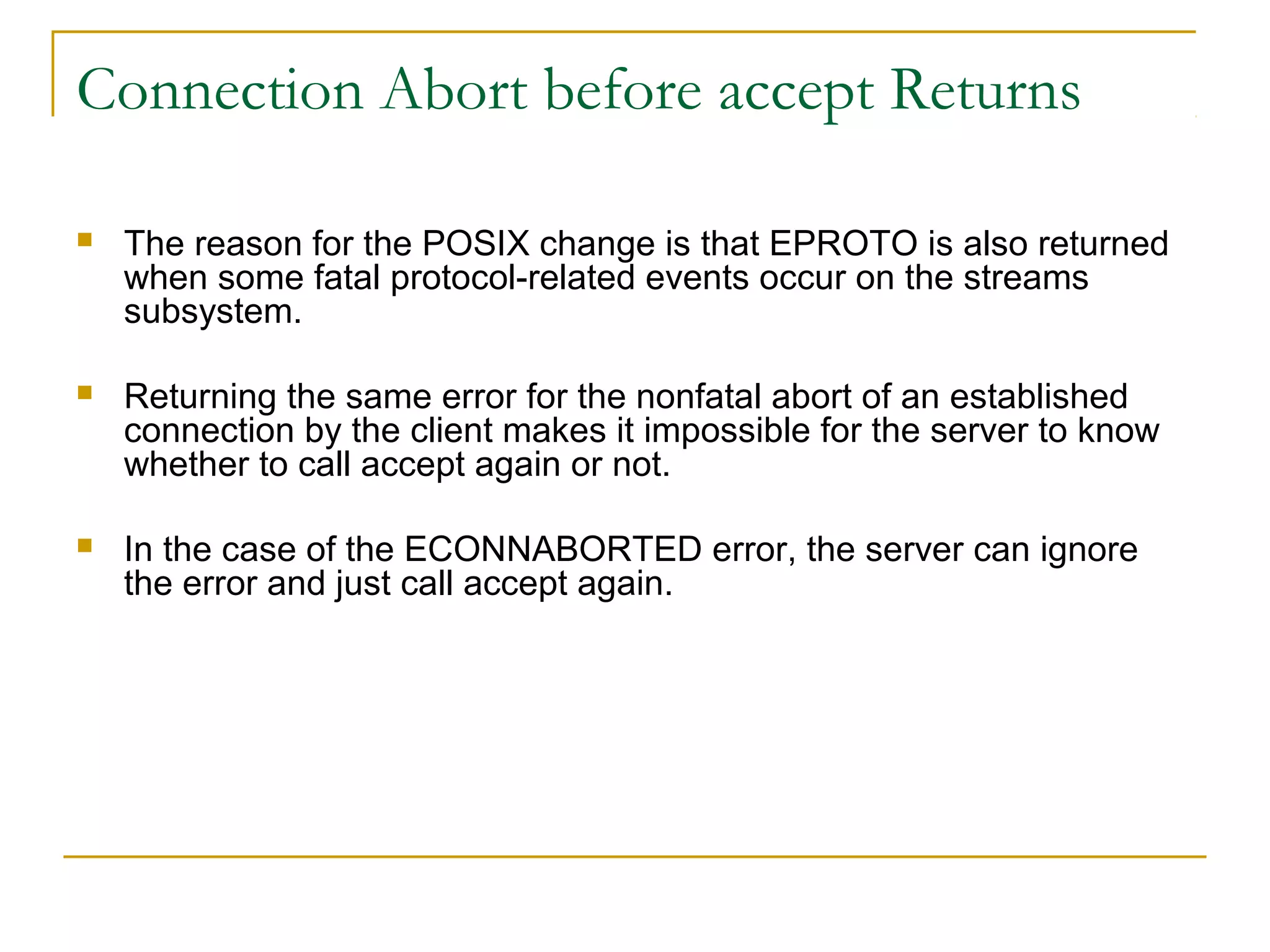Connection Abort before accept Returns

   The reason for the POSIX change is that EPROTO is also returned
    when some fatal protocol-related events occur on the streams
    subsystem.

   Returning the same error for the nonfatal abort of an established
    connection by the client makes it impossible for the server to know
    whether to call accept again or not.

   In the case of the ECONNABORTED error, the server can ignore
    the error and just call accept again.
 