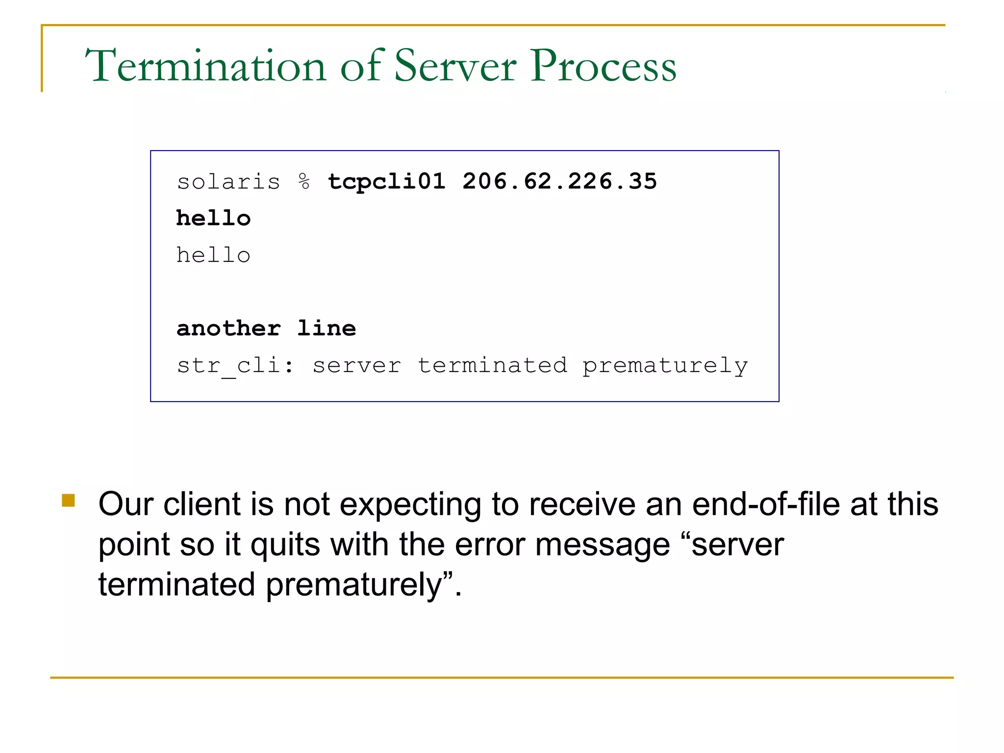 Termination of Server Process

         solaris % tcpcli01 206.62.226.35
         hello
         hello

         another line
         str_cli: server terminated prematurely




   Our client is not expecting to receive an end-of-file at this
    point so it quits with the error message “server
    terminated prematurely”.
 
