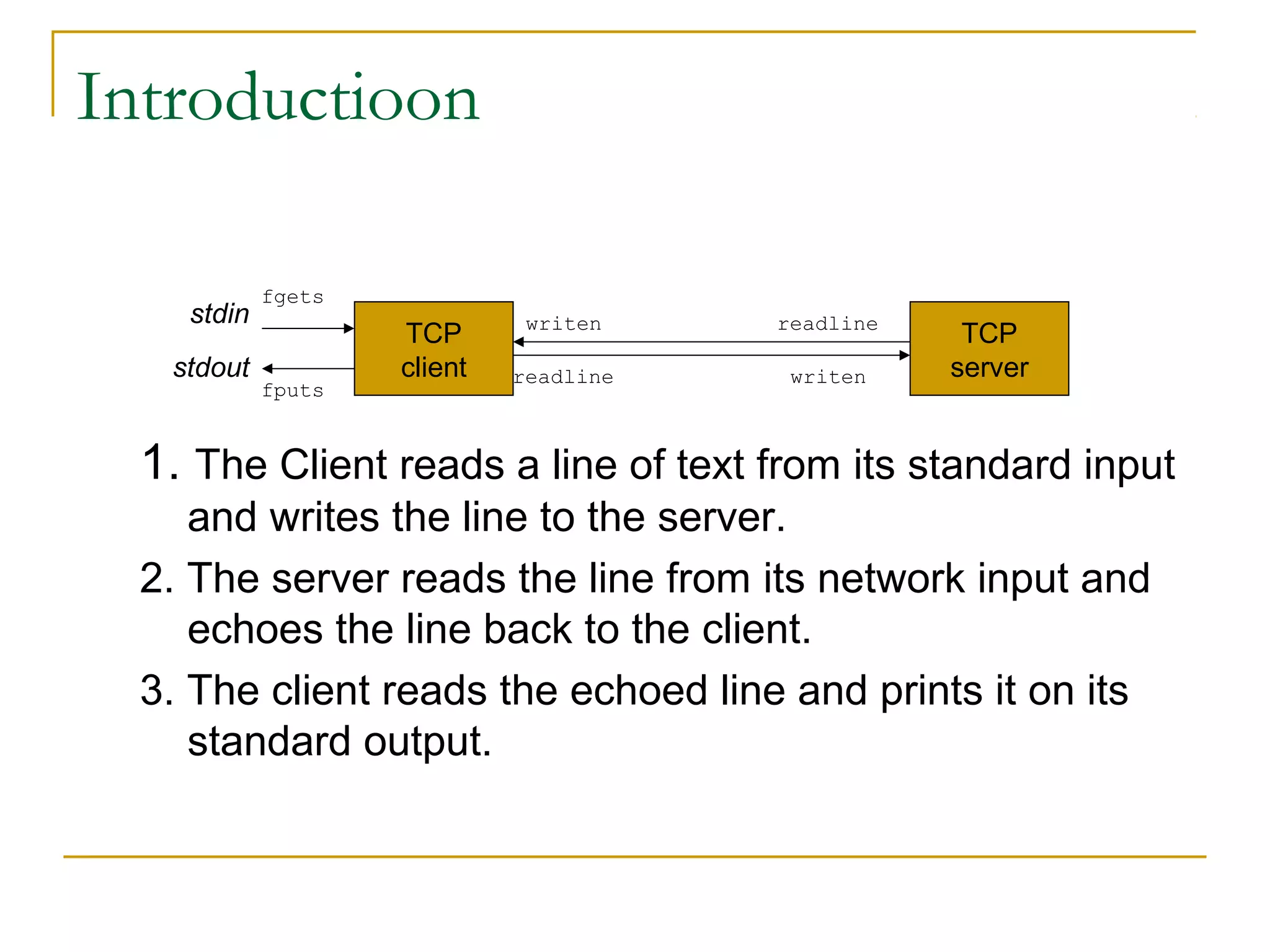 Introductioon

            fgets
    stdin                     writen    readline
                    TCP                             TCP
   stdout           client   readline    writen    server
            fputs


  1. The Client reads a line of text from its standard input
     and writes the line to the server.
  2. The server reads the line from its network input and
     echoes the line back to the client.
  3. The client reads the echoed line and prints it on its
     standard output.
 