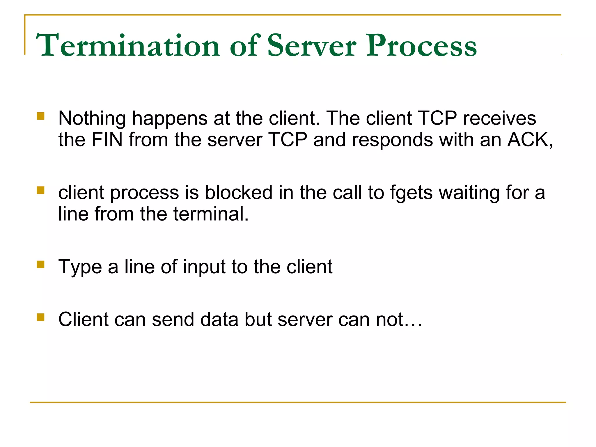 Termination of Server Process
   Nothing happens at the client. The client TCP receives
    the FIN from the server TCP and responds with an ACK,

   client process is blocked in the call to fgets waiting for a
    line from the terminal.

   Type a line of input to the client

   Client can send data but server can not…
 