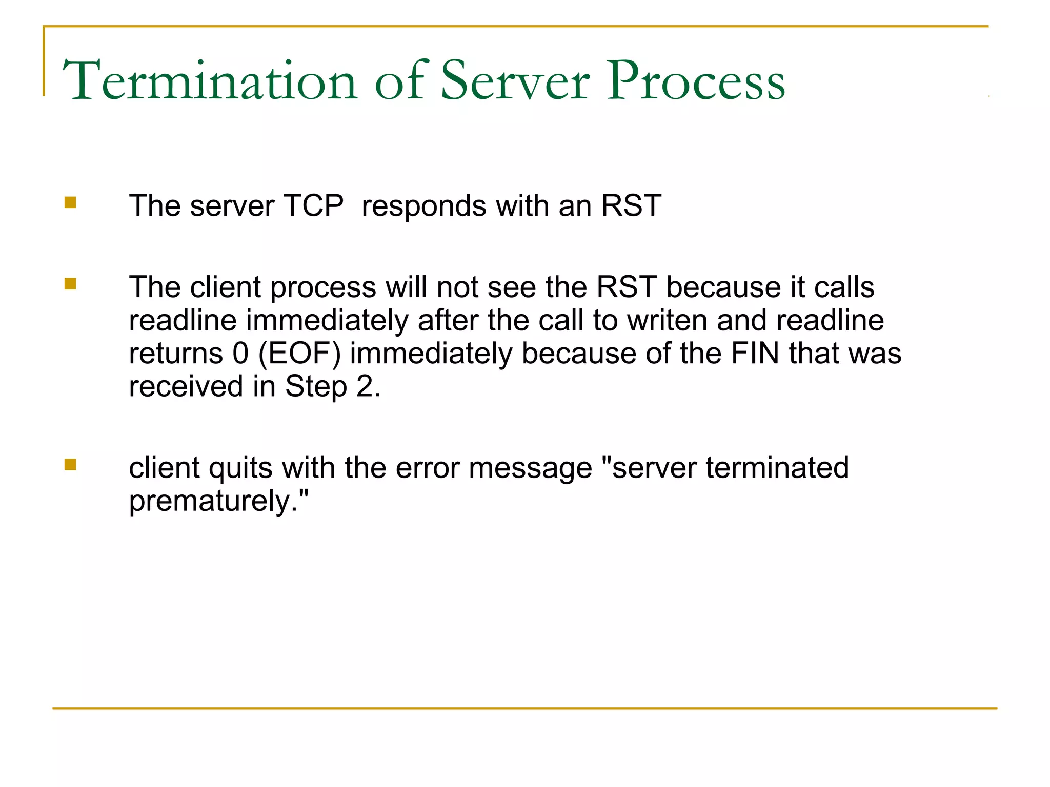 Termination of Server Process
   The server TCP responds with an RST

   The client process will not see the RST because it calls
    readline immediately after the call to writen and readline
    returns 0 (EOF) immediately because of the FIN that was
    received in Step 2.

   client quits with the error message "server terminated
    prematurely."
 