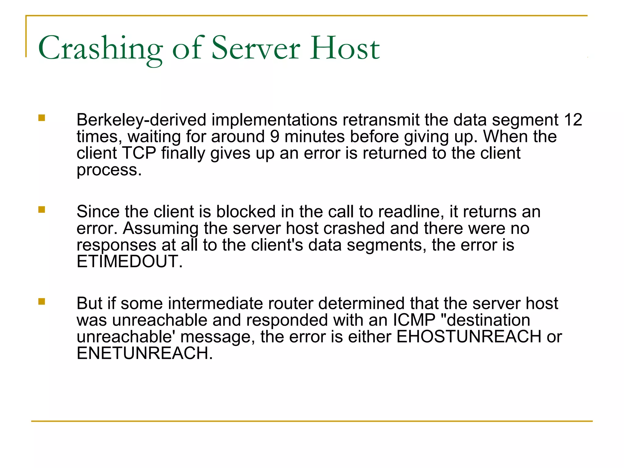 Crashing of Server Host
   Berkeley-derived implementations retransmit the data segment 12
    times, waiting for around 9 minutes before giving up. When the
    client TCP finally gives up an error is returned to the client
    process.

   Since the client is blocked in the call to readline, it returns an
    error. Assuming the server host crashed and there were no
    responses at all to the client's data segments, the error is
    ETIMEDOUT.

   But if some intermediate router determined that the server host
    was unreachable and responded with an ICMP "destination
    unreachable' message, the error is either EHOSTUNREACH or
    ENETUNREACH.
 