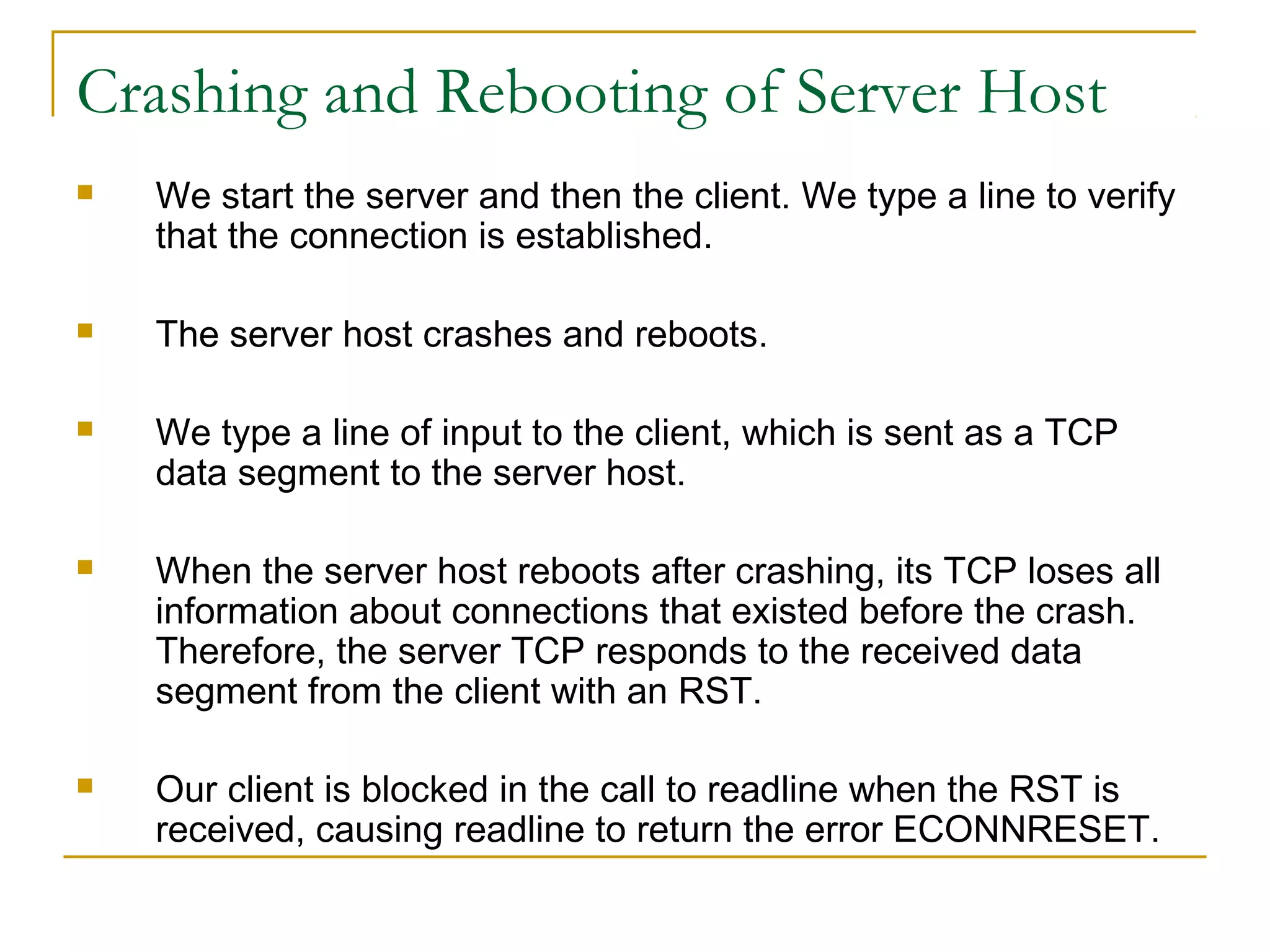 Crashing and Rebooting of Server Host
   We start the server and then the client. We type a line to verify
    that the connection is established.

   The server host crashes and reboots.

   We type a line of input to the client, which is sent as a TCP
    data segment to the server host.

   When the server host reboots after crashing, its TCP loses all
    information about connections that existed before the crash.
    Therefore, the server TCP responds to the received data
    segment from the client with an RST.

   Our client is blocked in the call to readline when the RST is
    received, causing readline to return the error ECONNRESET.
 