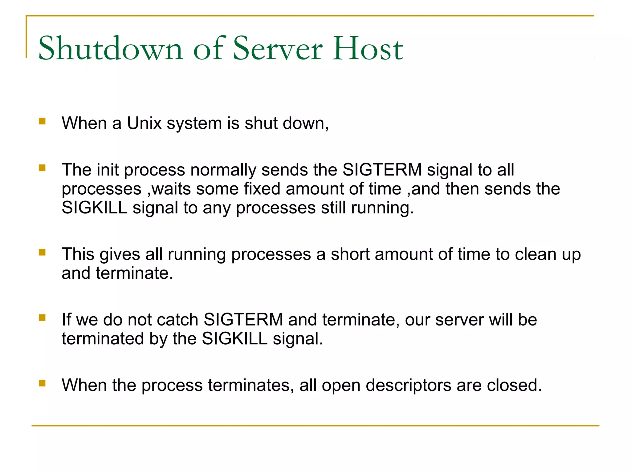 Shutdown of Server Host
   When a Unix system is shut down,

   The init process normally sends the SIGTERM signal to all
    processes ,waits some fixed amount of time ,and then sends the
    SIGKILL signal to any processes still running.

   This gives all running processes a short amount of time to clean up
    and terminate.

   If we do not catch SIGTERM and terminate, our server will be
    terminated by the SIGKILL signal.

   When the process terminates, all open descriptors are closed.
 