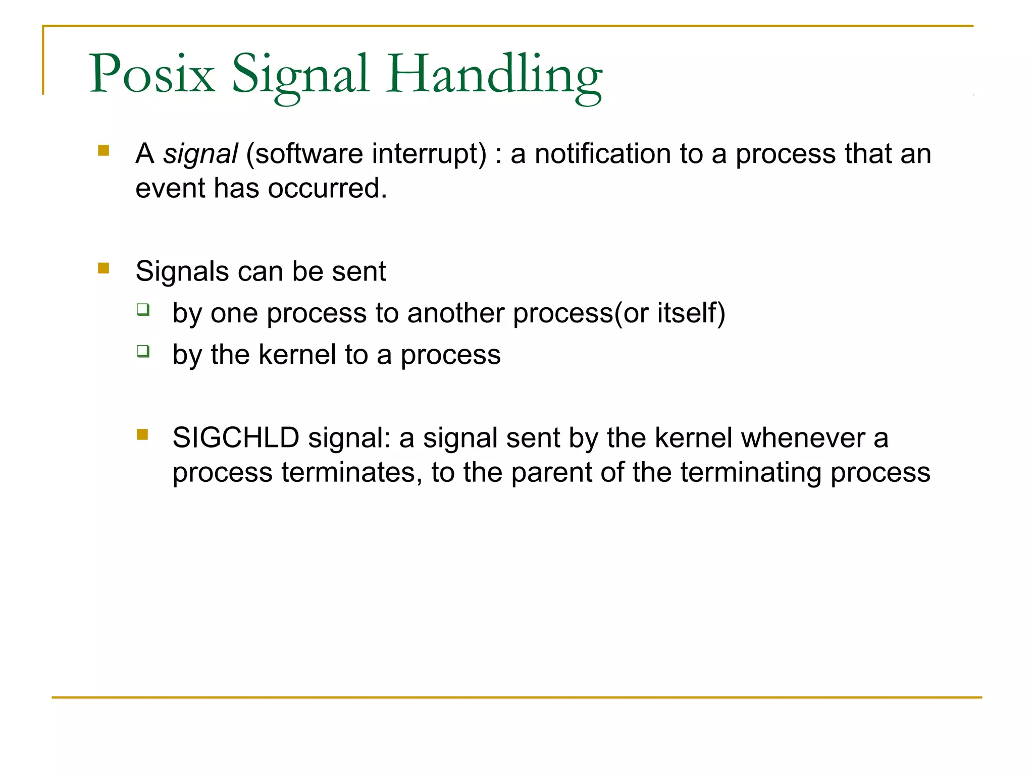 Posix Signal Handling
   A signal (software interrupt) : a notification to a process that an
    event has occurred.

   Signals can be sent
     by one process to another process(or itself)

     by the kernel to a process



       SIGCHLD signal: a signal sent by the kernel whenever a
        process terminates, to the parent of the terminating process
 