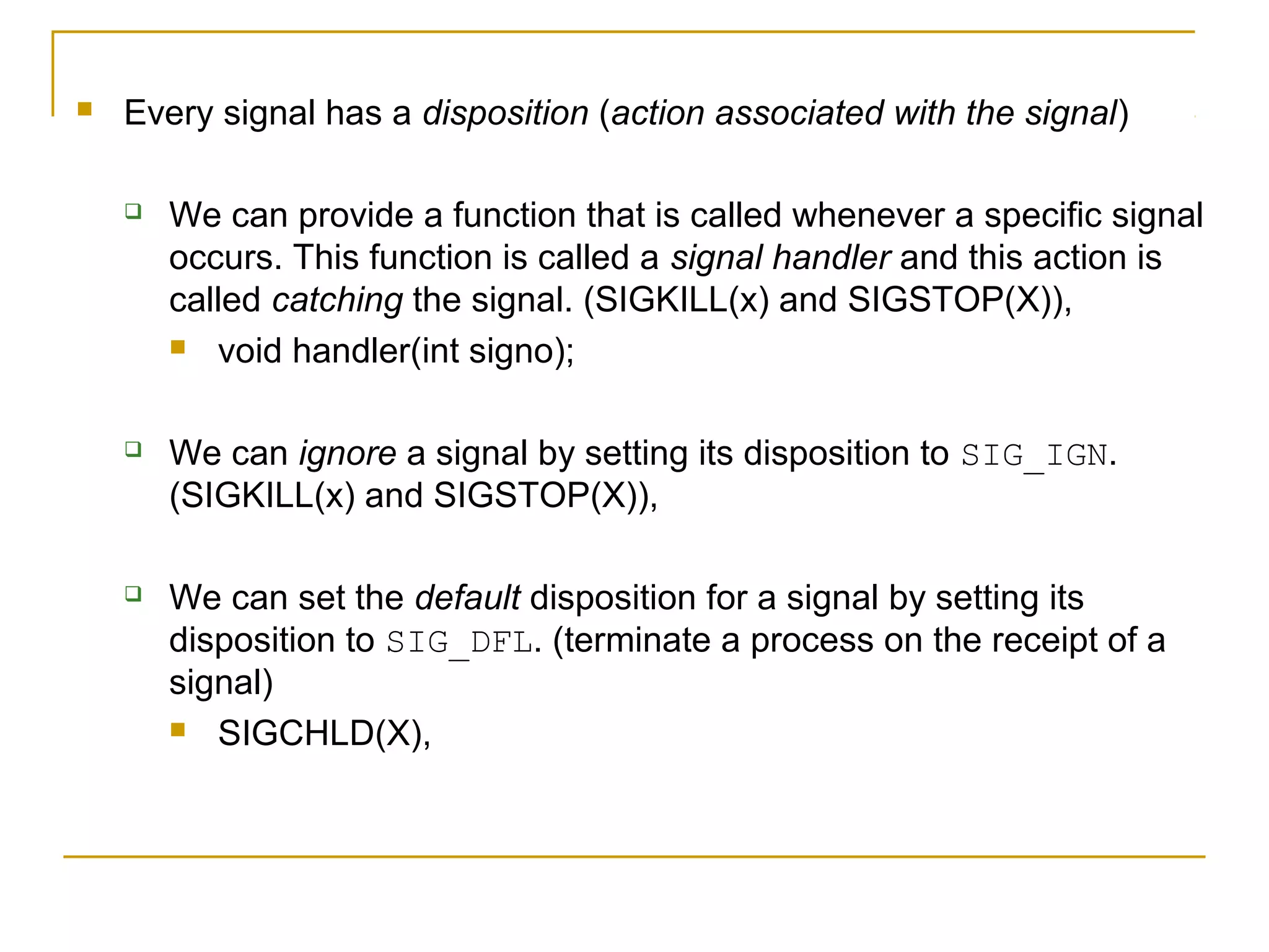    Every signal has a disposition (action associated with the signal)

       We can provide a function that is called whenever a specific signal
        occurs. This function is called a signal handler and this action is
        called catching the signal. (SIGKILL(x) and SIGSTOP(X)),
         void handler(int signo);



       We can ignore a signal by setting its disposition to SIG_IGN.
        (SIGKILL(x) and SIGSTOP(X)),

       We can set the default disposition for a signal by setting its
        disposition to SIG_DFL. (terminate a process on the receipt of a
        signal)
         SIGCHLD(X),
 