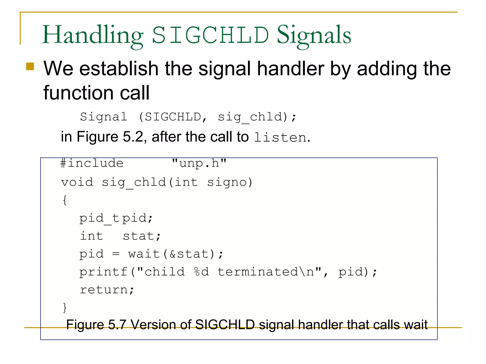 Handling SIGCHLD Signals
   We establish the signal handler by adding the
    function call
        Signal (SIGCHLD, sig_chld);
     in Figure 5.2, after the call to listen.
     #include          "unp.h"
     void sig_chld(int signo)
     {
        pid_t pid;
        int stat;
        pid = wait(&stat);
        printf("child %d terminatedn", pid);
        return;
     }
      Figure 5.7 Version of SIGCHLD signal handler that calls wait
 