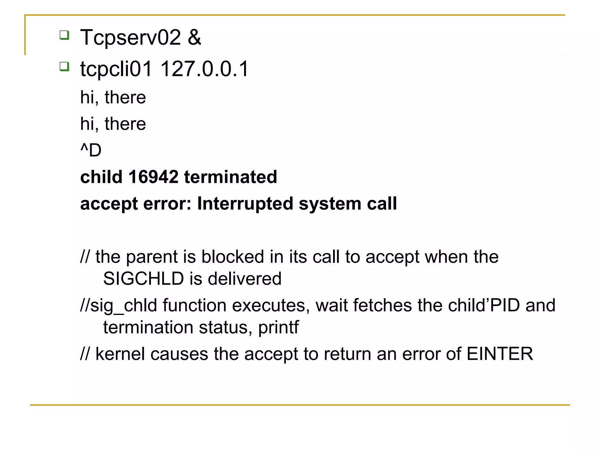    Tcpserv02 &
   tcpcli01 127.0.0.1
    hi, there
    hi, there
    ^D
    child 16942 terminated
    accept error: Interrupted system call

    // the parent is blocked in its call to accept when the
        SIGCHLD is delivered
    //sig_chld function executes, wait fetches the child’PID and
        termination status, printf
    // kernel causes the accept to return an error of EINTER
 
