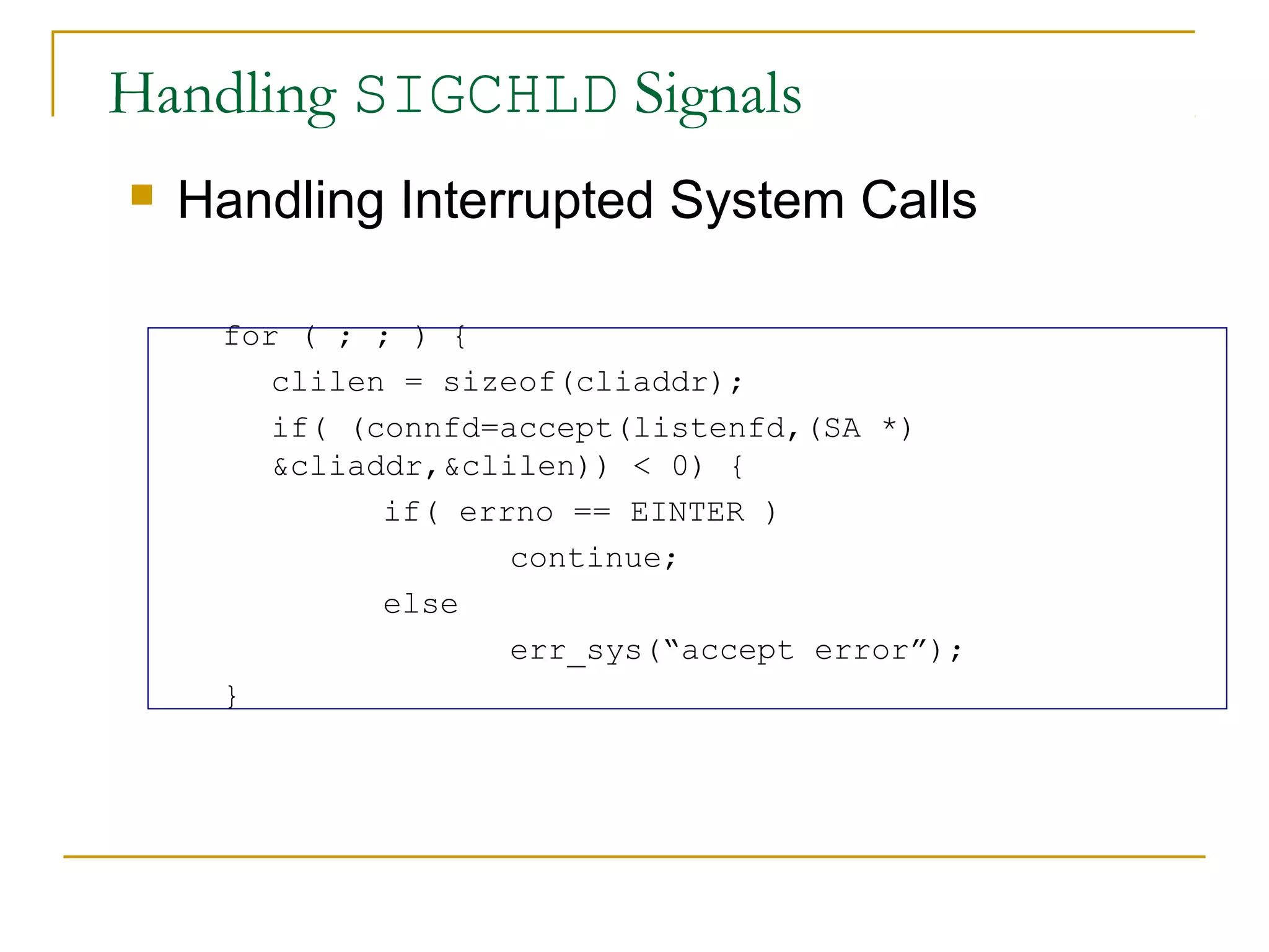 Handling SIGCHLD Signals
   Handling Interrupted System Calls

     for ( ; ; ) {
        clilen = sizeof(cliaddr);
        if( (connfd=accept(listenfd,(SA *)
        &cliaddr,&clilen)) < 0) {
              if( errno == EINTER )
                     continue;
              else
                     err_sys(“accept error”);
     }
 