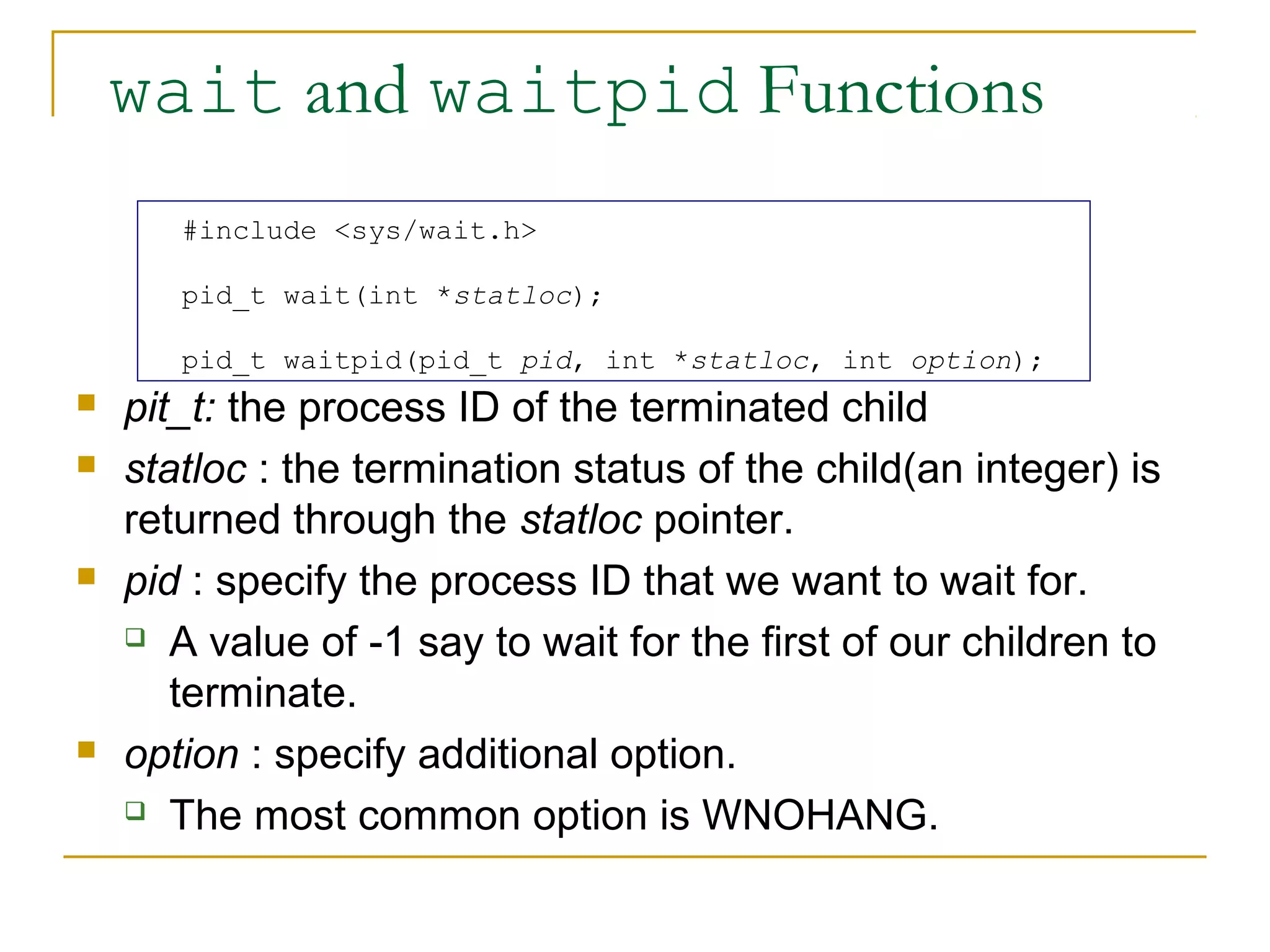 wait and waitpid Functions
       #include <sys/wait.h>

       pid_t wait(int *statloc);

       pid_t waitpid(pid_t pid, int *statloc, int option);
   pit_t: the process ID of the terminated child
   statloc : the termination status of the child(an integer) is
    returned through the statloc pointer.
   pid : specify the process ID that we want to wait for.
     A value of -1 say to wait for the first of our children to

       terminate.
   option : specify additional option.
     The most common option is WNOHANG.
 