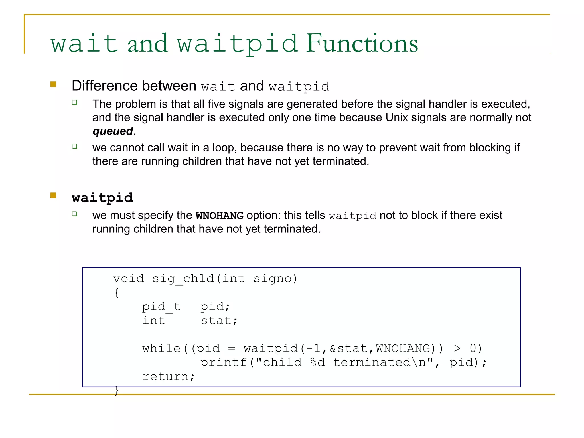 wait and waitpid Functions
   Difference between wait and waitpid
       The problem is that all five signals are generated before the signal handler is executed,
        and the signal handler is executed only one time because Unix signals are normally not
        queued.
       we cannot call wait in a loop, because there is no way to prevent wait from blocking if
        there are running children that have not yet terminated.

   waitpid
       we must specify the WNOHANG option: this tells waitpid not to block if there exist
        running children that have not yet terminated.



            void sig_chld(int signo)
            {
                pid_t  pid;
                int    stat;

                  while((pid = waitpid(-1,&stat,WNOHANG)) > 0)
                          printf("child %d terminatedn", pid);
                  return;
            }
 